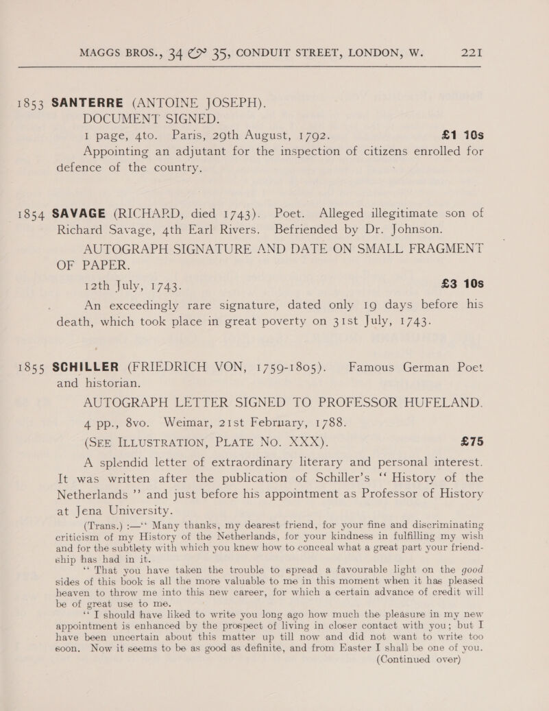 1853 SANTERRE (ANTOINE JOSEPH). DOCUMENT SIGNED: E page 4to., pPansa2oth, Aucust, 1,702) £1 10s Appointing an adjutant for the inspection of citizens enrolled for defence of the country. 1854 SAVAGE (RICHARD, died 1743). Poet. Alleged illegitimate son of Richard Savage, 4th Earl Rivers. Befriended by Dr. Johnson. AUTOGRAPH SIGNATURE AND DATE ON SMALL FRAGMENT OF PAPER. I2tn uly; 1743. £3 10s An exceedingly rare signature, dated only 19 days before his death, which took place in great poverty on 31st July, 1743. 1855 SCHILLER (FRIEDRICH VON, 1759-1805). Famous German Poet and historian. AUTOGRAPH LETTER? SIGNED TO PROFESSOR HUFELAND, App. svor “Weimar, 21st: February, 1738: (She MeLUSTRATION, PLATE NO. eX Xx). £75 A splendid letter of extraordinary literary and personal interest. It was written after the publication of Schiller’s “‘ History of the Netherlands ”’ and just before his appointment as Professor of History at Jena University. (Trans.) :—‘‘ Many thanks, my dearest friend, for your fine and discriminating criticism of my History of the Netherlands, for your kindness in fulfilling my wish and for the subtlety with which you knew how to conceal what a great part your friend- ship has had in it. ‘That you have taken the trouble to spread a favourable light on the good sides of this book is all the more valuable to me in this moment when it has pleased heaven to throw me into this new career, for which a certain advance of credit will be of great use to me. ‘* T should have liked to write you long ago how much the pleasure in my new appointment is enhanced by the prospect of living in closer contact with you; but I have been uncertain about this matter up till now and did not want to write too soon. Now it seems to be as good as definite, and from Easter I shall be one of you. (Continued over)