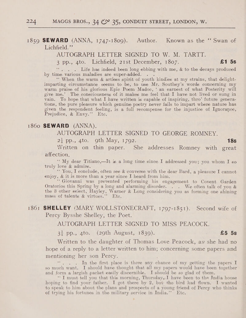 1859 SEWARD (ANNA, 1747-1809). Author. Known as the ‘‘ Swan of Lichtield ss AU TLOGRAPHGLE TTER “SIGNED Gl OR Weel aon halete Beppe 4 (0, mnsichiielde 21 stalecemper,. 1 007. £1 5s 4e : Life has indeed been long ebbing with me, &amp; to the decays produced by time various maladies are super- added. ‘‘ When the warm &amp; artless spirit of youth kindles at my strains, that delight- imparting circumstance seems to be, to use Mr. Southey’s words concerning my warm praise of his glorious Epic Poem Madoc, ‘ an earnest of what Posterity will give me.’ The consciousness of it makes me feel that I have not lved or sung in vain. ‘To hope that what I have written is capable of inspiring, thro’ future genera- tions, the pure pleasure which genuine poetry never fails to impart where nature has given the respondent feeling is a full recompense for the injustice of Ignorance, Prejudice, &amp; Envy.’’ Ete. 1860 SEWARD (ANNA). AUTOGRAPH LETTER SIGNED TO GEORGE ROMNEY. Par eyelo) 4 hie. Mean WES 1. 18s Written on thin paper. She addresses Romney with great affection. ‘‘ My dear Titiano,—It ig a long time since I addressed you; you whom I «6o truly love &amp; admire. ‘* You, I conclude, often see &amp; converse with the dear Bard, a pleasure I cannot enjoy, &amp; it is more than a year since I heard from him. ‘* Giovanni was prevented performing his engagement to Covent Garden Oratorios this Spring by a long and alarming disorder. . . We often talk of you &amp; the 3 other select, Hayley, Warner &amp; Long considering you as forming one shining mass of talents &amp; virtues.” Ete. 1861 SHELLEY (MARY WOLLSTONECRAFT, 1797-1851). Second wife of iperevebyscicroiciicy, tle sr oct. AW OGRA Brie kl PER -SIGNEDS lOSMiSSePEAGOGKs Sip Dsa tO 2OthAusust sanoso): £5 5s Written to the daughter of Thomas Love Peacock, as! she had no hope of a reply to a letter written to him; concerning some papers and mentioning her son Percy. oe ti’ In the first place is there any chance of my getting the papers I so much want. I should have thought that all my papers would have been together and form a largish packet easily discernible. I should be so glad of them. “T must tell you that this morning, Thursday, I have been to the India house hoping to find your father. I got there by 2, buv the bird had flown. I wanted to speak to him about the plans ‘and prospects of a young friend of Percy who thinks of trying his fortunes in the military service in India.’’ Ete.