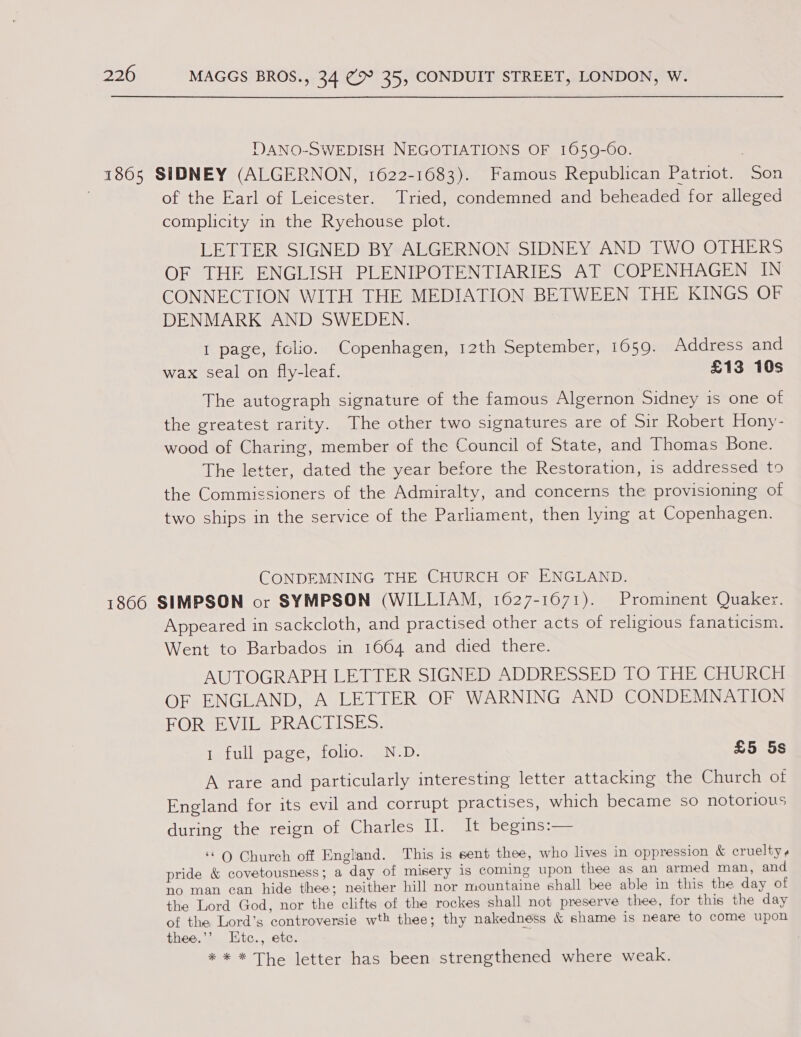 DVANO-SWEDISH NEGOTIATIONS OF 1059-60. , 1865 SIDNEY (ALGERNON, 1622-1683). Famous Republican Patriot. Son . of the Earl of Leicester. Tried, condemned and beheaded for alleged complicity in the Ryehouse plot. LETTER SIGNED BY ALGERNON SIDNEY AND TWO OTHERS OF THE ENGLISH PLENIPOTENTIARIES AT COPENHAGEN IN CONNECTION WITH THE MEDIATION BETWEEN THE KINGS OF DENMARK AND SWEDEN. 1 page, folio. Copenhagen, 12th September, 1659. Address and wax seal on fly-leaf. £13 10s The autograph signature of the famous Algernon Sidney is one of the greatest rarity. The other two signatures are of Sir Robert Hony- wood of Charing, member of the Council of State, and Thomas Bone. The letter, dated the year before the Restoration, is addressed to the Commissioners of the Admiralty, and concerns the provisioning of two ships in the service of the Parliament, then lying at Copenhagen. CONDEMNING THE CHURCH OF ENGLAND. 1866 SIMPSON or SYMPSON (WILLIAM, 1627-1671). Prominent Quaker. Appeared in sackcloth, and practised other acts of religious fanaticism. Went to Barbados in 1664 and died there. AUTOGRAPH LETTER SIGNED ADDRESSED TO THE CHURCH OF ENGLAND, A LETTER OF WARNING AND CONDEMNATION FORVEVIL. PRACIISES. Ie Uliwaccy es OMOweEN DD. £5 5s A rare and particularly interesting letter attacking the Church of England for its evil and corrupt practises, which became so notorious during the reign of Charles II. It begins:— ‘©Q Church off England. This is sent thee, who lives in oppression &amp; cruelty ¢ pride &amp; covetousness; a day of misery is coming upon thee as an armed man, and no man can hide thee; neither hill nor mountaine shall bee able in this the day of the Lord God, nor the clifts of the rockes shall not preserve thee, for this the day of the Lord’s controversie wth thee; thy nakedness &amp; shame is neare to come upon thee.’’ Etc., etc. * * * The letter has been strengthened where weak.