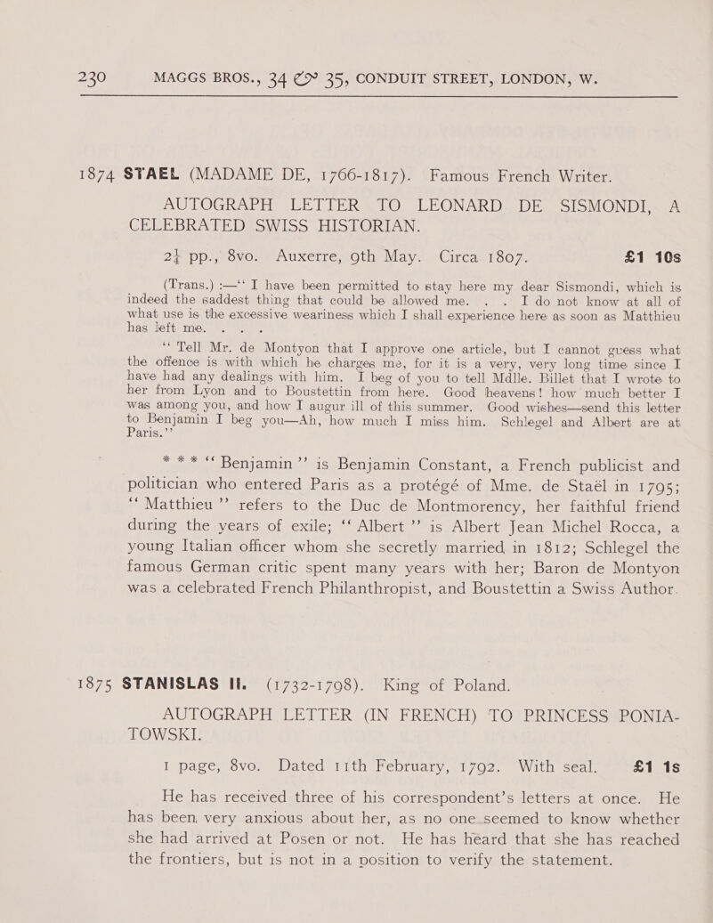  1874 STAEL (MADAME DE, 1766-1817). Famous French Writer. AUTOGRAPH LETIER&amp;1O LEONARD? DE. SISMONDI~A CEEMB RIDE DEW L555 HIS LORTAN: 22 PDs ovo AUXerTeysO tae Vlayvae Circasl 5077. £1 10s (Trans.) :—‘‘ I have been permitted to stay here my dear Sismondi, which is indeed the saddest thing that could be allowed me. . . I do not know at all of what use is the excessive weariness which I shall experience here as soon as Matthieu has left me. “Tell Mr. de Montyon that I approve one article, but I cannot gvess what the offence is with which he charges me, for it is a very, very long time since I have had any dealings with him. I beg of you to tell Mdlle. Billet that I wrote to her from Lyon and to Boustettin from here. Good heavens! how much better I was among you, and how I augur ill of this summer. Good wishes—send this letter to Benjamin I beg you—Ah, how much I miss him. Schlegel and Albert are at Parigu *** “ Benjamin’ is Benjamin Constant, a French publicist and politician who entered Paris as a protégé of Mme. de Staél in 1795; ‘“ Matthieu ’’ refers to the Duc de Montmorency, her faithful friend during the years of exile; ‘‘ Albert ”’ is Albert Jean Michel Rocca, a young Italian officer whom she secretly married in 1812; Schlegel the famous German critic spent many years with her; Baron de Montyon was a celebrated French Philanthropist, and Boustettin a Swiss Author. 1875 STANISLAS II. (1732-1708). King of Poland. AUTOGRAPH LETTER (IN FRENCH) TQ) PRINCESS#PONIAS TOWSKI. I page, 8vo) Dated ith February,.1702. With seal. £1 1s He has received three of his correspondent’s letters at once. He has been, very anxious about her, as no one seemed to know whether she had arrived at Posen or not. He has héard that she has reached the frontiers, but is not in a position to verify the statement.