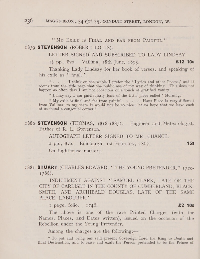  “My EXILE IS FINAL AND FAR FROM PAINFUL.”’ 1879 STEVENSON (ROBERT LOUIS). LETTERSSIGNEDTANDssSUBoERIBED! [OTEADY LINDSAY. It Dp OVO... ery ailiina Lorie! Une, LOO 3s £12 10s Thanking Lady Lindsay for her book of verses, and speaking of hissexile ass) annals)’ : I think on the whole I prefer the ‘ Lyrics and other Poems,’ and it seems from the title page that the public are of my way of thinking. This does not happen so often that I am not conscious of a touch of gratified vanity. ‘* IT may say I am particularly fond of the little piece called ‘ Morning.’ ‘* My exile is final and far from painful. . . . Hans Place is very different from Vailima, to my taste it would not be so nice; let us hope that we have each of us found a congenial corner.’’ 1880 STEVENSON (THOMAS, 1818-1887). Engineer and Meteorologist. Father of R. L. Stevenson. | AUTOGRAPH OLE DIERSSIGNED LO MRe CHANCE, 2 pp., 8vo. Edinburgh, 1st February, 18067. 15s On Lighthouse matters. 1881 STUART (CHARLES EDWARD, ‘‘ THE YOUNG PRETENDER,”’ 1720- 1788). INDICTMENT AGAINST “SAMUEL :-CLARK, LATE OF THE CITY OF CARLISLE IN THE COUNTY OF CUMBERLAND, BLACK- SNITCH aN DeARCHIBALD DOWGLAS, UAT ih OF gage eon re PREACH, SEABOGRER?: pace soon 1.740; £2 10s Thé sabove as one of the rare Printed ,Charges “(with the Names, Places, and Dates written), issued on the occasion of the Rebellion under the Young Pretender. Among the charges are the following:— ‘‘ To put and bring our said present Sovereign Lord the King to Death and final Destruction, and to raise and exalt the Person pretended to be the Prince of