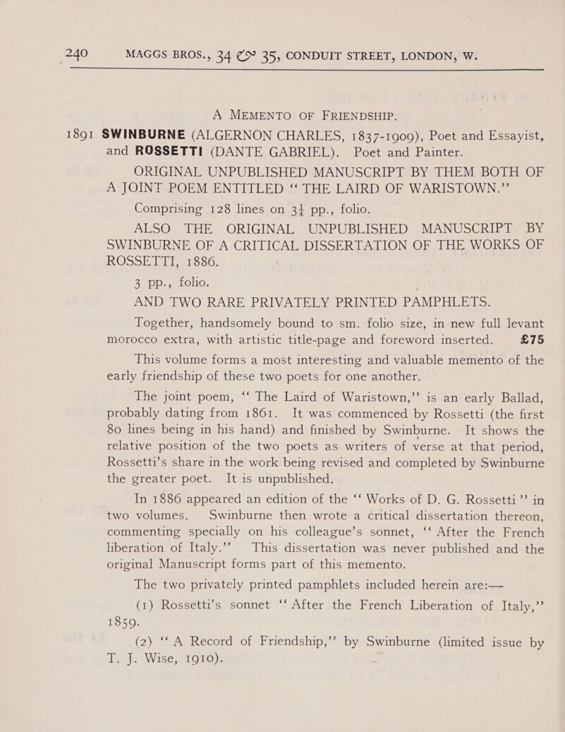 A MEMENTO OF FRIENDSHIP. and ROSSETTI (DANTE GABRIEL). Poet and Painter. ORIGINAL UNPUBLISHED MANUSCRIPT BY THEM BOTH OF A JOINT POEM ENTITLED ‘‘ THE LAIRD OF WARISTOWN.”’ Comprising 128 lines on 31 pp., folio. ALSO THE ORIGINAL UNPUBLISHED MANUSCRIPT BY SWINBURNE OF A CRITICAL DISSERTATION OF THE WORKS OF RO &gt;&gt; Paves oO. 2D ARLOLIO. AND TWO RARE PRIVATELY PRINTED PAMPHLETS. Together, handsomely bound to sm. folio size, in new full levant morocco extra, with artistic title-page and foreword inserted. £75 This volume forms a most interesting and valuable memento of the early friendship of these two poets for one another. The joint poem, ‘‘ The Laird of Waristown,’’ is an early Ballad, probably dating from 1861. It was commenced by Rossetti (the first 80 lines being in his hand) and finished by Swinburne. It shows the relative position of the two poets as writers of verse at that period, Rossetti’s share in the work being revised and completed by Swinburne the greater poet. It 1s unpublished. In 1886 appeared an edition of the ‘‘ Works of D. G. Rossetti’? in two volumes. Swinburne then wrote a critical dissertation thereon, commenting specially on his colleague’s sonnet, ‘‘ After the French liberation of Italy.’ This dissertation was never published and the original Manuscript forms part of this memento. The two privately printed pamphlets included herein are:— (i) sRosseta-stisonnet After (the (French /Liberation of&lt;Italy,?* 1850. (2) ‘* A Record of Friendship,’? by Swinburne (limited issue by T. J. Wise; 10T0). ;