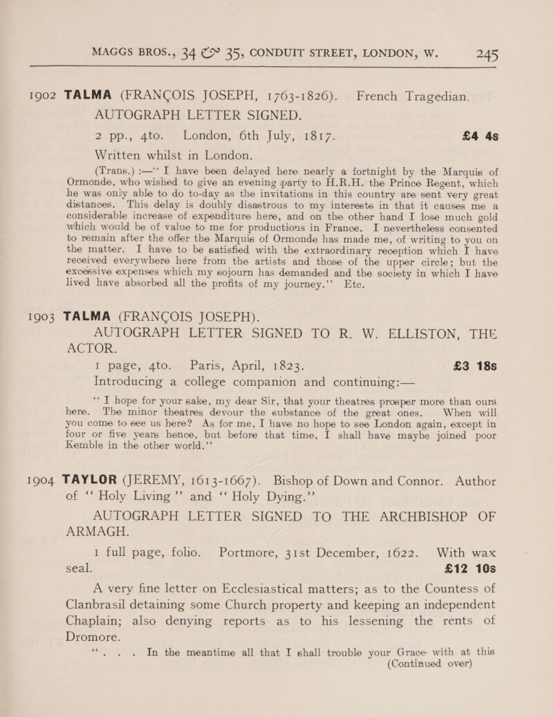  1902 TALMA (FRANCOIS JOSEPH, 1763-1826). French Tragedian. AUTOGRAPH LETTER SIGNED. 2. pp; 4to. ») London,’ 6th. July, -2817. | £4 4s Written whilst in London. (Trans.) :—‘* I have been delayed here nearly a fortnight by the Marquis of Ormonde, who wished to give an evening party to H.R.H. the Prince Regent, which he was only able to do to-day as the invitations in this country are sent very great distances. This delay is doubly disastrous to my interests in that it causes me a considerable increase of expenditure here, and on the other hand I lose much gold which would be of value to me for productions in France. I nevertheless consented to remain after the offer the Marquis of Ormonde has made me, of writing to you on the matter. I have to be satisfied with the extraordinary reception which I have received everywhere here from the artists and those of the upper circle; but the excessive expenses which my sojourn has demanded and the society in which I have lived have absorbed all the profits of my journey.’’ Etc. 1903 TALMA (FRANCOIS JOSEPH). AUTOGRAPH LETTER: SIGNED TO Rio Wi ELEISTON, ‘THE ACTOR. I. page: 4t0.747 Paris, April, 11.823: £3 18s Introducing a college companion and continuing:— ‘‘ I hope for your sake, my dear Sir, that your theatres prosper more than ours here. The minor theatres devour the substance of the great ones. When will you come to see us here? As for me, I have no hope to see London again, except in four or five years hence, but before that time, I shall have maybe joined poor Kemble in the other world.’’ 1904 TAYLOR (JEREMY, 1613-1667). Bishop of Down and Connor. Author of ““ Holy. Living?’ and, ‘‘ Holy. Dying.’’ AUTOGRAPH LETTER SIGNED TO THE ARCHBISHOP OF ARMAGH. 1 full page, folio. Portmore, 31st December, 1622. With wax seal. £12 10s A very fine letter on Ecclesiastical matters; as to the Countess of Clanbrasil detaining some Church property and keeping an independent Chaplain; also denying reports as to his lessening the rents of Dromore. ‘“. . . In the meantime all that I shall trouble your Grace with at this (Continued over)