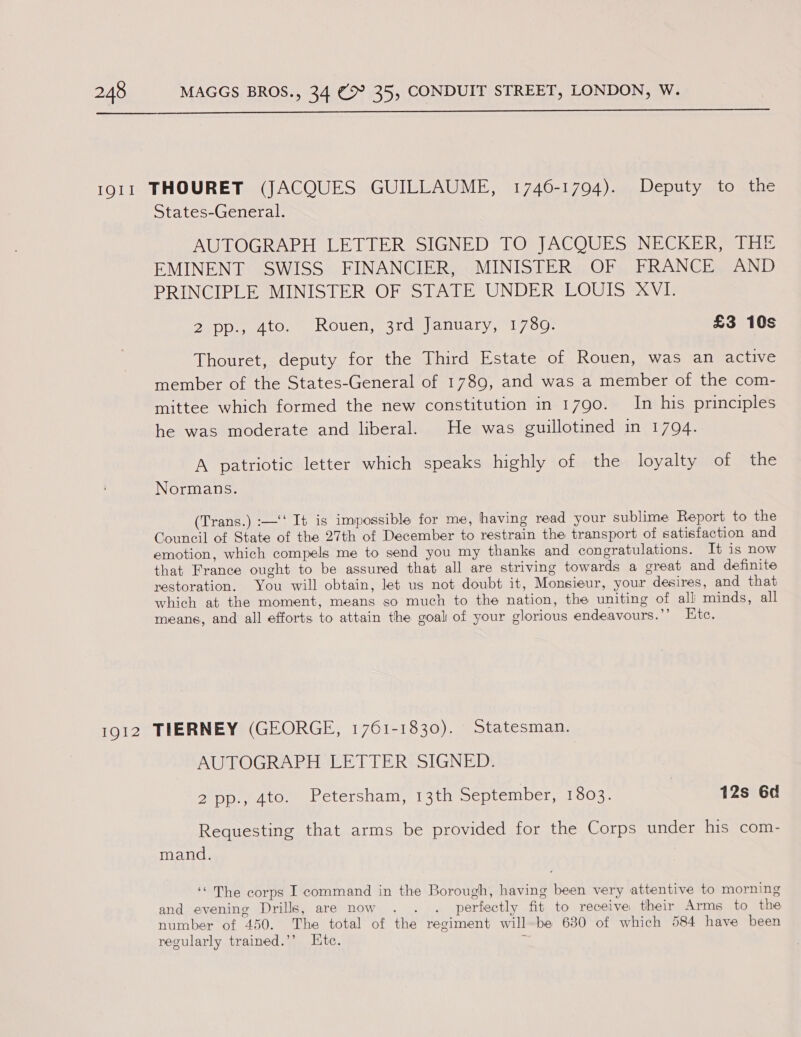  1911 THOURET (JACQUES GUILLAUME, 1746-1794). Deputy to the States-General. AUTOGRAPH LETTER SIGNED TO JACQUES NECKER, THE EMINENT SWISS FINANCIER, MINISTER OF FRANCE AND PRINCIPLE MINISTER OF STATE UNDER LOUIS XVI. 2240p.) Ato.) ROUeH, 3rdu | anuary, 1750; £3 10s Thouret, deputy for the Third Estate of Rouen, was an active member of the States-General of 1789, and was a member of the com- mittee which formed the new constitution in 1790. In his principles he was moderate and liberal. He was guillotined in 1794. A patriotic letter which speaks highly of the loyalty ol the Normans. (Trans.) :—‘‘ It is impossible for me, having read your sublime Report to the Council of State of the 27th of December to restrain the transport of satisfaction and emotion, which compels me to send you my thanks and congratulations. It is now that France ought to be assured that all are striving towards a great and definite restoration. You will obtain, let us not doubt it, Monsieur, your desires, and that which at the moment, means so much to the nation, the uniting of all minds, all means, and all efforts to attain the goal of your glorious endeavours.’’ Ete. 1912 TIERNEY (GEORGE, 1761-1830). Statesman. AUTOGRAPH LETTER SIGNED. 2pp., 4to. Petersham, 13th September, 1803. 12s 6d Requesting that arms be provided for the Corps under his com- mand. ‘“ The corps I command in the Borough, having been very attentive to morning and evening Drills, are now . . . perfectly fit to receive their Arms to the number of 450. The total of the regiment willbe 630 of which 584 have been regularly trained.’’ Htc. r
