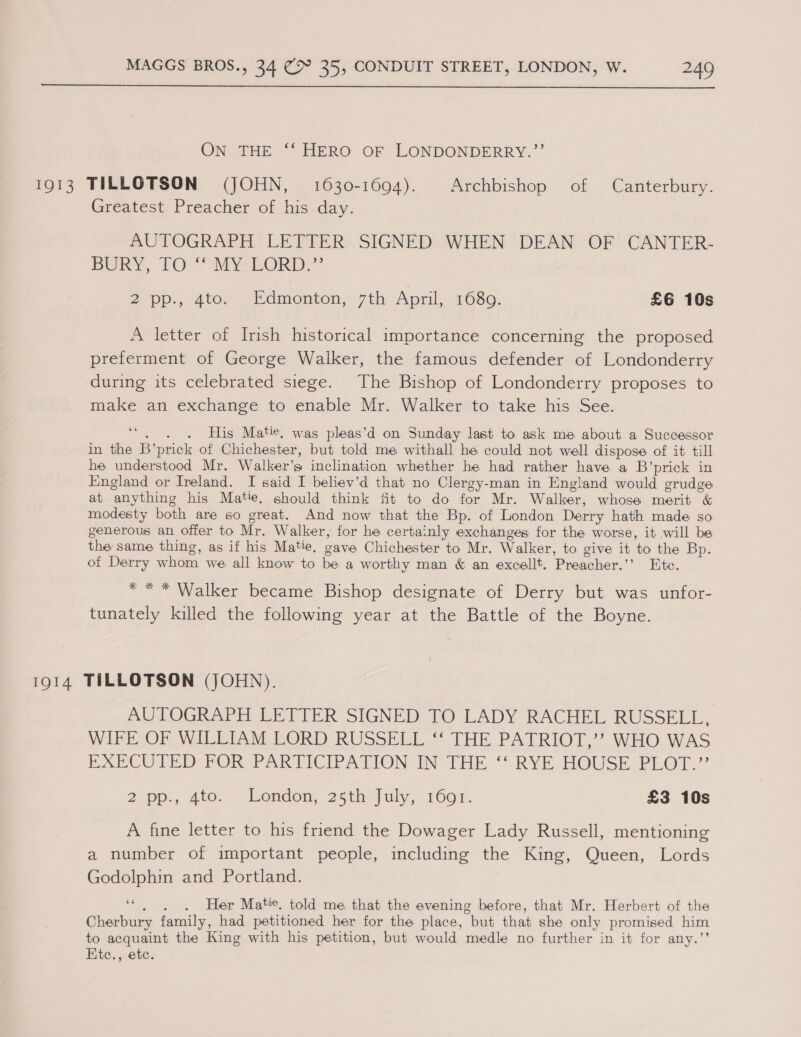  ON THE ‘‘ HERO OF LONDONDERRY.”’ 1913 TILLOTSON (JOHN, 1630-1694). Archbishop of Canterbury. Greatest Preacher of his day. AUTOGRAPH LETTER SIGNED WHEN DEAN OF CANTER- BURY, TO: MYEORD.”’ 2 pp., 4to. Edmonton, 7th April, 1689. £6 10s A letter of Irish historical importance concerning the proposed preferment of George Walker, the famous defender of Londonderry during its celebrated siege. The Bishop of Londonderry proposes to make an exchange to enable Mr. Walker to take his See. “. . . His Matie. was pleas’d on Sunday last to ask me about a Successor in the B’prick of Chichester, but told me withall he could not well dispose of it till he understood Mr. Walker’s inclination whether he had rather have a B’prick in England or Ireland. I said I believ’d that no Clergy-man in England would grudge at anything his Matie. should think fit to do for Mr. Walker, whose merit &amp; modesty both are so great. And now that the Bp. of London Derry hath made so generous an offer to Mr. Walker, for he certainly exchanges for the worse, it will be the same thing, as if his Matie. gave Chichester to Mr. Walker, to give it to the Bp. of Derry whom we all know to be a worthy man &amp; an excellt. Preacher.’’ Ete. ** * Walker became Bishop designate of Derry but was unfor- tunately killed the following year at the Battle of the Boyne. 1914 TILLOTSON (JOHN). AUTOGRAPH LETTER SIGNED TO LADY RACHEL RUSSELL, WIFE-OF WILLIAM LORD RUSSELL ** THE PATRIOT,’ WHO WAS BARCUTED VOR PARTICIPATION IN THE ' RYE HOUSE BLOT.” 2 pp., Ato.. London; 25th July, 1601. £3 10s A fine letter to his friend the Dowager Lady Russell, mentioning a number of important people, including the King, Queen, Lords Godolphin and Portland. “. . . Her Matic, told me that the evening before, that Mr. Herbert of the Cherbury family, had petitioned her for the place, but that she only promised him to acquaint the King with his petition, but would medle no further in it for any.’’ Etc., etc.