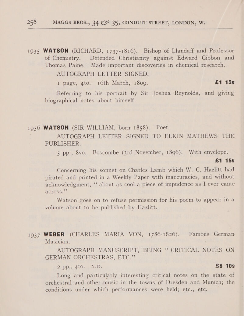 1935 WATSON (RICHARD, 1737-1816). Bishop of Llandaff and Professor of Chemistry. Defended Christianity against Edward Gibbon and Thomas Paine. Made important discoveries in chemical research. _UOPOGRADH ELD TERSSIGNED: Mepace;eito, tOth March, a1 Soo; £1 15s Referring to his portrait by Sir Joshua Reynolds, and giving biographical notes about himself. 1930 WATSON (SIR WILLIAM, born 1858). Poet. AUTOGRAPH: LETTER, SIGNED” TO: ELKIN MATHEWS: THE RU BEISEERs 3 pp., 8vo. Boscombe (3rd November, 1896). With envelope. £1 15s Concerning his sonnet on Charles Lamb which W. C. Hazlitt had pirated and printed in a Weekly Paper with inaccuracies, and without acknowledgment, ‘‘ about as cool a piece of impudence as I ever came erOs coe Watson goes on to refuse permission for his poem to appear in a volume about to be published by Hazlitt. 1937 WEBER (CHARLES MARIA VON, 1786-1826). Famous German Musician. AUTOGRAPH MANUSCRIPT, BEING ‘‘ CRITICAL NOTES ON GERMAN ORCHESTRAS, ETC.” EDD s, W4 COmmmeN 1): £8 10s Long and particularly interesting critical notes on the state of orchestral and other music in the towns of Dresden and Munich; the conditions under which performances were held; etc., etc.