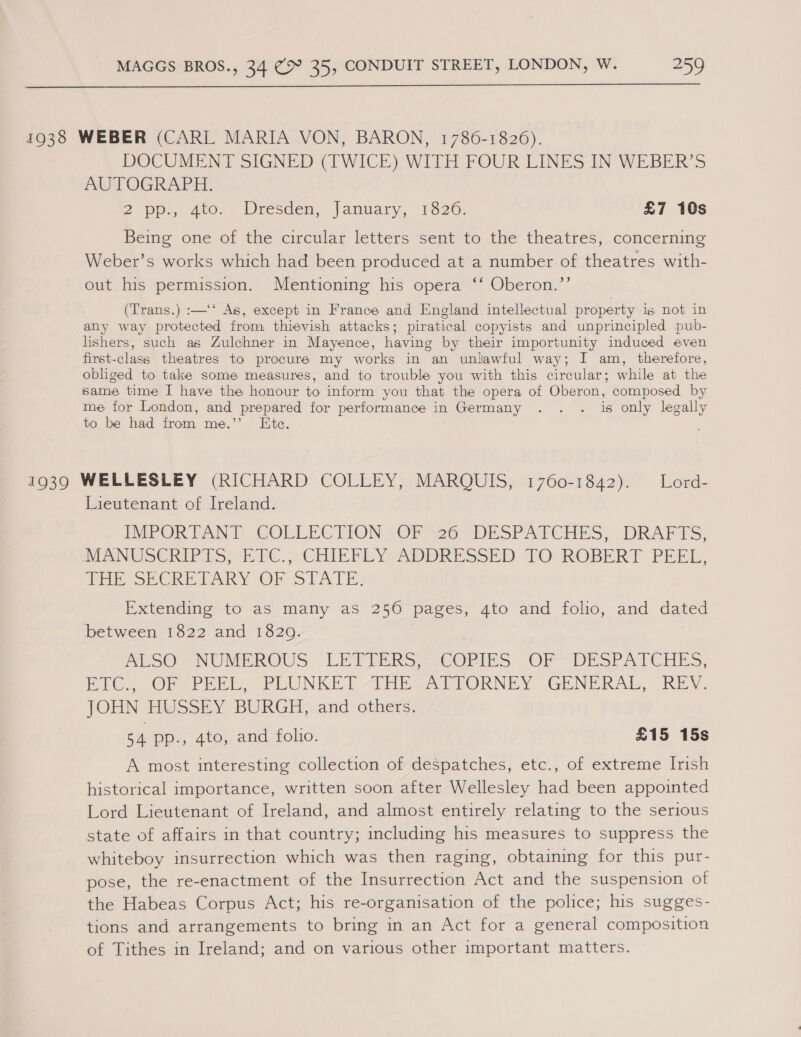  1938 WEBER (CARL MARIA VON, BARON, 1786-1826). DOCUMENT SIGNED (TWICE) WITH FOUR LINES IN WEBER’S AUTOGRAPH. 2 pp., 400. Mresden, |anwary, 1820; £7 10s Beine one of the circtlar letters “sent to the’ theatres, concerning Weber’s works which had been produced at a number of theatres with- out his permission. Mentioning his opera ‘‘ Oberon.”’ (Trans.) :—‘‘ As, except in France and England intellectual property 1s not in any way protected from thievish attacks; piratical copyists and unprincipled pub- lishers, such as Zulchner in Mayence, having by their importunity induced even first-class theatres to procure my works in an unlawful way; I am, therefore, obliged to take some measures, and to trouble you with this circular; while at the same time I have the honour to inform you that the opera of Oberon, composed by me for London, and prepared for performance in Germany . . . is only legally to be had from me.’’ Ete. 1939 WELLESLEY (RICHARD COLLEY, MARQUIS, 1760-1842). Lord- Lieutenant of Ireland. IMPORTANT. COLLECTION “OF”26 “DESPATCHES, . DRAFTS, MANUSCRIP ES Ee. CHIEF FEY ADDRESSED TO: ROBERT. PEEL, THE SECRETARY OF-STATE, Extending to as many as 250 pages, 4to and folio, and dated Between-1822 and 1520. ASO Me NUMEROUS LET UPRS: COMES OP DESrATCHES, EC. Or PEEL. PLUNKET THE -ATIORNEY GENERAL REV. JOHN HUSSEY BURGH, and others. 54 pp., 4to, and folio. £15 15s A most interesting collection of despatches, etc., of extreme Irish historical importance, written soon after Wellesley had been appointed Lord Lieutenant of Ireland, and almost entirely relating to the serious state of affairs in that country; including his measures to suppress the whiteboy insurrection which was then raging, obtaining for this pur- pose, the re-enactment of the Insurrection Act and the suspension of the Habeas Corpus Act; his re-organisation of the police; his sugges- tions and arrangements to bring in an Act for a general composition of Tithes in Ireland; and on various other important matters.