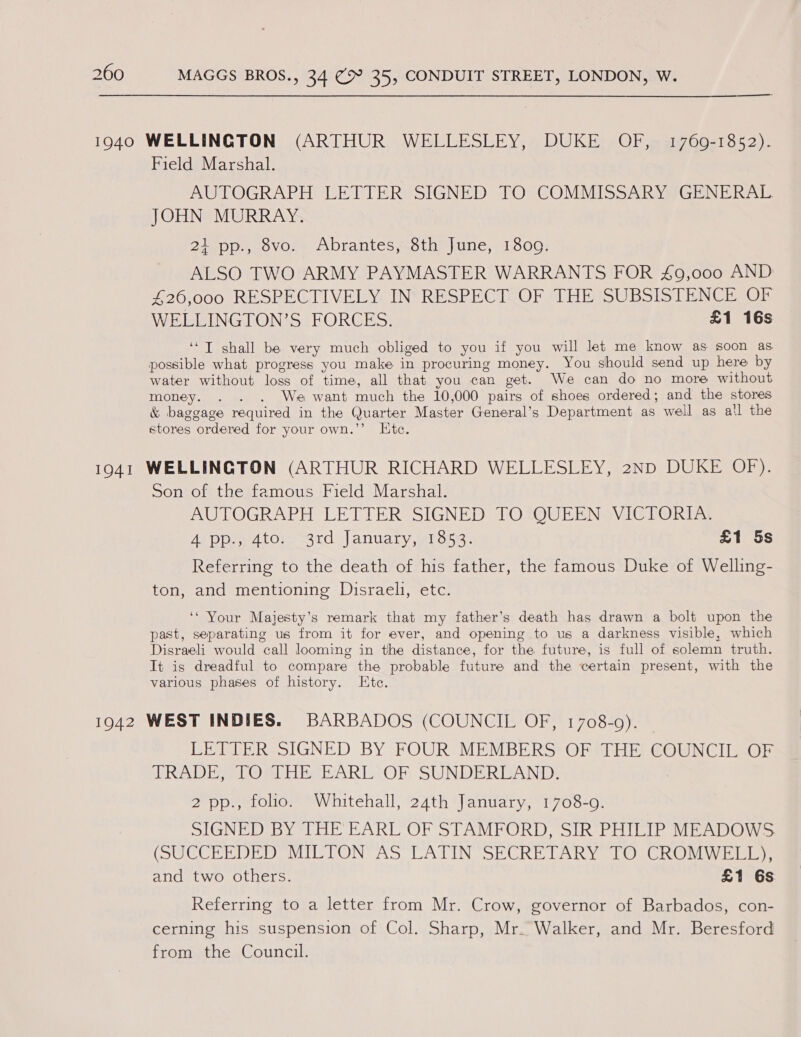 Field Marshal. AUTOGRAPH LETTER SIGNED TO COMMISSARY GENERAL JOHN MURRAY. 21 pp., 8vo. Abrantes, 8th June, 1809. ALSO TWO ARMY PAYMASTER WARRANTS FOR 49,000 AND £26,000 RESPECTIVELY IN RESPECT OF THE SUBSISTENCE “OF WELLINGTON’S FORCES. £1 16s ‘“T shall be very much obliged to you if you will let me know as soon as possible what progress you make in procuring money. You should send up here by water without loss of time, all that you can get. We can do no more without money. . . . We want much the 10,000 pairs of shoes ordered; and the stores &amp; baggage required in the Quarter Master General’s Department as well as a!l the stores ordered for your own.’’ Etc. Son of the famous Field Marshal. AUTOGRAPH LETTER SIGNED TO QUEEN VICTORIA. Atppyator 3rd )|anuary, “ross. £1 5s Referring to the death of his father, the famous Duke of Welling- ton, and mentioning Disraeli, etc. ‘* Your Majesty’s remark that my father’s death has drawn a bolt upon the past, separating us from it for ever, and opening to us a darkness visible, which Disraeli would call looming in the distance, for the future, is full of solemn truth. It is dreadful to compare the probable future and the certain present, with the various phases of history. Ete. LETTER SIGNED BY FOUR MEMBERS OF THE COUNCIL OF TRADE, TO THE EARL OF SUNDERLAND. 2 pp., folio. Whitehall, 24th January, 1708-9. SIGNED BY THE EARL OF STAMFORD, SIR PHILIP MEADOWS (SUCCHREDEDOVIL TON TAS CATINISECRE TAR YS LOSUROn wisisieys and two others. £1 6s Referring to a letter from Mr. Crow, governor of Barbados, con- cerning his suspension of Col. Sharp, Mr. Walker, and Mr. Beresford from the Council.