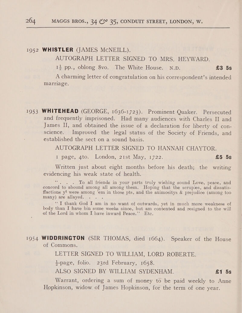 1952 WHISTLER (JAMES MCNEILL). AUTOGRAPH LETTER SIGNED TO MRS. HEYWARD. 14 pp., oblong 8vo. The White House. N.D. £3 5s A charming letter of congratulation on his correspondent’s intended marriage. 1953 WHITEHEAD (GEORGE, 1636-1723). Prominent Quaker. Persecuted and frequently imprisoned. Had many audiences with Charles II and James I, and obtained the issue of a declaration for liberty of con- science. Improved the legal status of the Society of Friends, and established the sect on a sound basis. AUTOGRAPH LETTER SIGNED TO HANNAH CHAYTOR. lena ee ey tOse Le Ondone Lc tnvia ys 722 £5 5s Written just about eight months before his death; the writing evidencing his weak state of health. vs . . To all friends in your parts truly wishing sound Love, peace, and concord to abound among all among them. Hoping that the scruples, and dissatis- ffactions yt were among ’em in those pts, and the animositys &amp; prejudice (among too many) are allayed. ‘TI thank God I am in no want of outwards, yet in much more weakness of body than I have bin some weeks since, but am contented and resigned to the will of the Lord in whom I have inward Peace.’’ Etc. 1954 WIDDRINGTON (SIR THOMAS, died 1664). Speaker of the House of Commons. LETTER SIGNED TO WIELIAM, LORD(ROBERITES 3-page, folio. 23rd February, 1658. ALSO SIGNED BY WILLIAM SYDENHAM. £1 5s Warrant, ordering a sum of money to be paid weekly to Anne Hopkinson, widow. of James Hopkinson, for the term of one year.