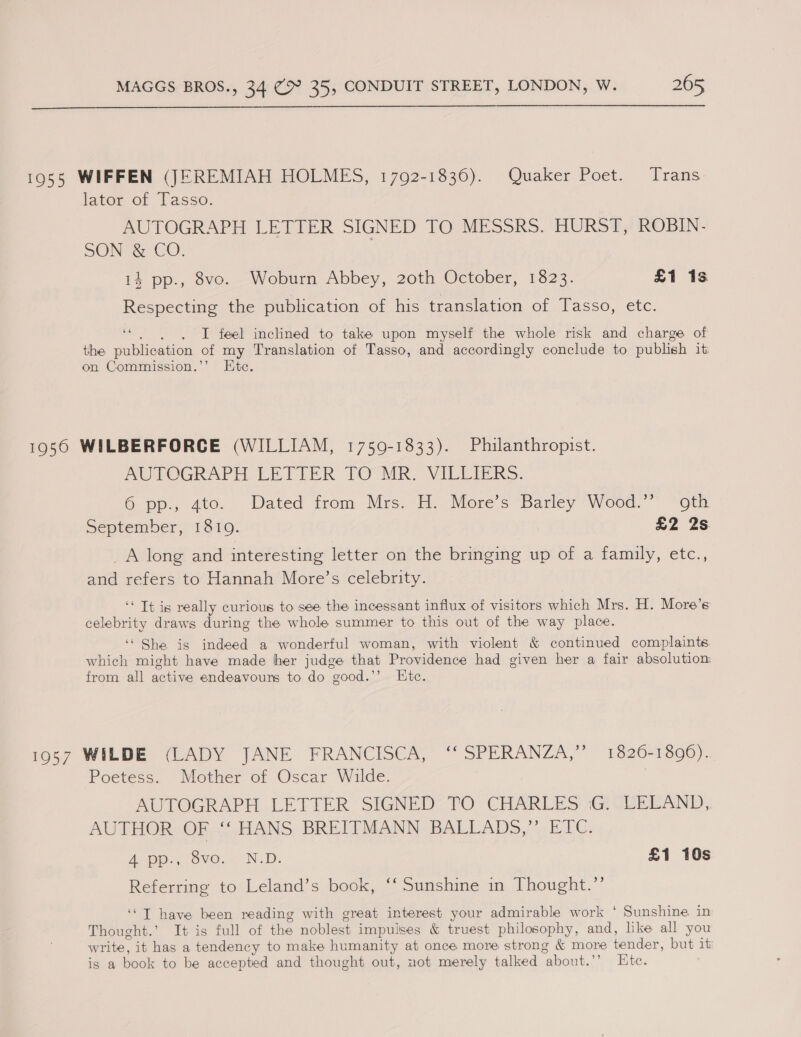  1955 WIFFEN (JEREMIAH HOLMES, 1792-1836). Quaker Poet. Trans. lator of Tasso. AUTOGRAPH LETTER SIGNED TO MESSRS. HURST, ROBIN. SON &amp; CO. i} pp., Sve. Woburn Abbey, 20th October, 1323. £1 1s Respecting the publication of his translation of Tasso, etc. “|. I feel inclined to take upon myself the whole risk and charge of the publication of my Translation of Tasso, and accordingly conclude to publish iti on Commission.’’ Etc. 1956 WILBERFORCE (WILLIAM, 1759-1833). Philanthropist. AUTOGRAPH LETTER TO MR. VILLIERS. 6 pp., 4to.. Dated from Mrs. H. More’s Barley Wood.’ ‘oth September, 1810. £2 2s _A long and interesting letter on the bringing up of a family, etc., and refers to Hannah More’s celebrity. ‘‘ Tt is really curious to see the incessant influx of visitors which Mrs. H. More’s celebrity draws during the whole summer to this out of the way place. ‘“ She is indeed a wonderful woman, with violent &amp; continued complaints which might have made her judge that Providence had given her a fair absolution: from all active endeavours to do good.’’ Ete. 1957 WILDE (LADY JANE FRANCISCA, “ SPERANZA,” 1620-1600). Poetess. Mother of Oscar Wilde. AUTOGRAPH LETTER SIGNED’ TO CHARLES .G: LELAND, AUTHOR OF i HANS BREITMANN BALLADS,”’ ETC. A op; ovo. ND. £1 10s Referring to Leland’s book, ‘‘ Sunshine in Thought.’’ ‘‘T have been reading with great interest your admirable work * Sunshine in Thought.’ It is full of the noblest impulses &amp; truest philosophy, and, like all you write, it has a tendency to make humanity at once more strong &amp; more tender, but it is a book to be accepted and thought out, not merely talked about.’’ Ete.
