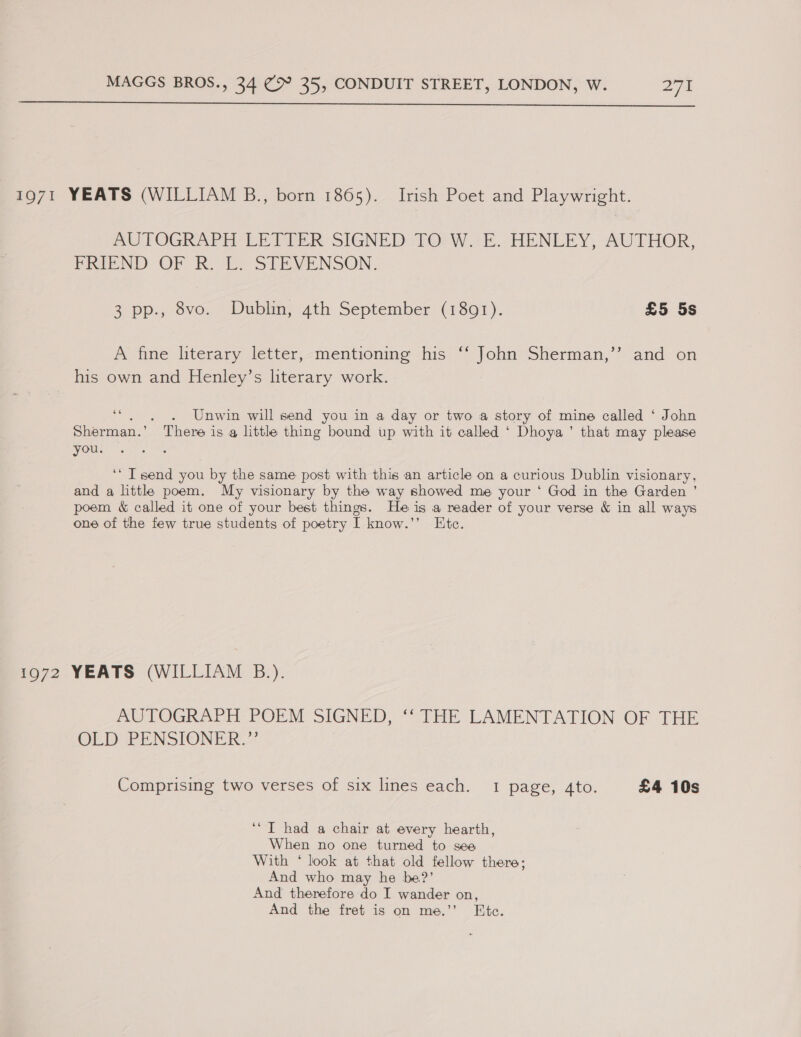  1971 YEATS (WILLIAM B., born 1865). Irish Poet and Playwright. mn) TOGRAPE LE TPER SIGNED: TO) Wir. HENLEY, AUTHOR, PRIEND OF R. Le STEVENSON. 3 pp., 8vo. Dublin, 4th September (1891). £5 5s A fine literary letter,-mentioning his “‘ John Sherman,’’ and on his own and Henley’s literary work. oe . Unwin will send you in a day or two a story of mine called ‘ John Sherman.’  ‘There i is @ little thing bound up with it called ‘ Dhoya ’ that may please On tees ‘* Tsend you by the same post with this an article on a curious Dublin visionary, and a little poem. My visionary by the way showed me your ‘ God in the Garden ’ poem &amp; called it one of your best things. He is a reader of your verse &amp; in all ways one of the few true students of poetry I know.”’ Etc. 1972 YEATS (WILLIAM B.). AUTOGRAPH POEM SIGNED, ‘‘ THE LAMENTATION OF THE OLD IPENSIONER Comprising two verses of six lines each. 1 page, Ato. £4 10s ‘*T had a chair at every hearth, When no one turned to see With ‘ look at that old fellow there; And who may he be?’ And therefore do I wander on, And the fret is on me.’ Ete.
