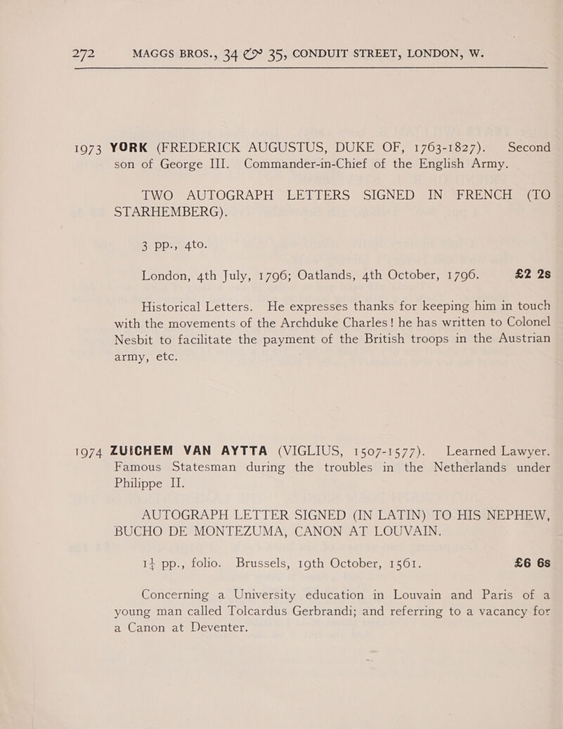1973 YORK (FREDERICK AUGUSTUS, DUKE OF, 1763-1827). Second son of George III. Commander-in-Chief of the English Army. TWO AUTOGRAPH LETTERS SIGNED IN FRENCH (TO STARHEMBERG). 3 pp., 4to. London, 4th July, 1796; Oatlands, 4th October, 1790. £2 2s Historical Letters. He expresses thanks for keeping him in touch with the movements of the Archduke Charles! he has written to Colonel Nesbit to facilitate the payment of the British troops in the Austrian ALIIY. CLO. 1974 ZUEGHEM VAN AYTTA (VIGLIUS, 1507-1577). Learned Lawyer. Famous Statesman during the troubles in the Netherlands under Philippe IL. AUTOGRAPH LETTER SIGNED (IN LATIN) 1O-HISINEPHE We BUCHO DE MONTEZUMA, CANON AT LOUVAIN. I2)pp.stolio. Brussels, 190thyOctober, 1561. £6 6s Concerning a University education in Louvain and Paris of a young man called Tolcardus Gerbrandi; and referring to a vacancy for a Canon at Deventer.