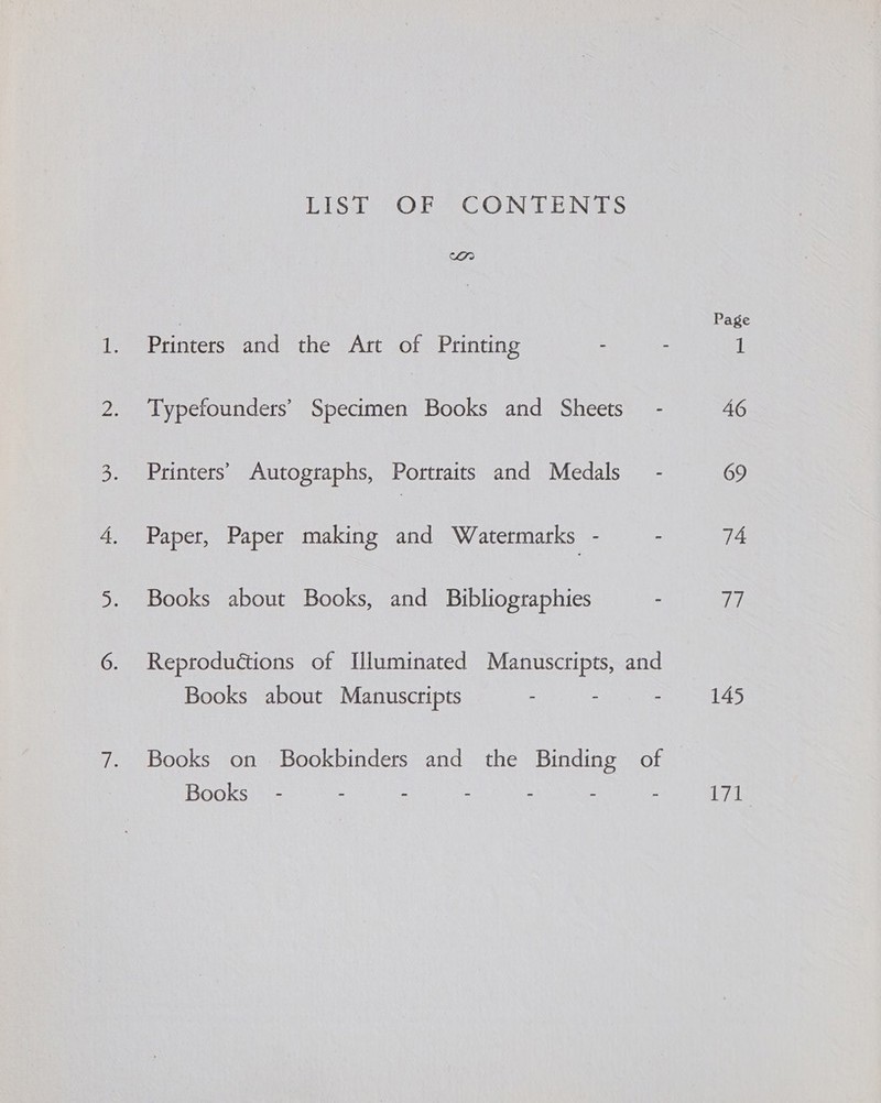 LEST 4- OF CO NDE NaS an } Page Printers and the Art of Printing - - 1 Typefounders’ Specimen Books and Sheets - 46 Printers’ Autographs, Portraits and Medals - 69 Paper, Paper making and Watermarks - - 74 Books about Books, and Bibliographies - 77 Reproductions of Illuminated Manuscripts, and Books about Manuscripts - - - 145 Books on Bookbinders and the Binding of Books” - - - - - - - iis