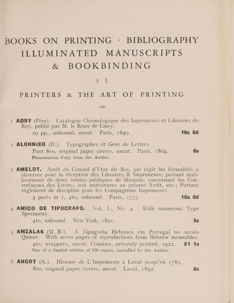 BOOKS ON PRINTING - BIBLIOGRAPHY PLUMINATED MANUSCRIPTS &amp; BOOKBINDING | itl PRINTERS &amp; THE ART OF PRINTING Soa) 1 ADRY (Pére). Catalogue Chronologique des Imprimeurs et Libraires du Roy, publié par M. le Roux de Lincy. 29 pp., unbound, uncut. Paris, 1849 10s Gd \) 2 ALONNIER (D.). Typographes et Gens de Lettres. Post Svoj .origmal maper <overs,:- uncut. Paris; 18604 > 46S Presentation Copy from the Author. 3 AMELOT. Arrét du Conseil d’Etat du Roi, qui régle les formalités a observer pour la réception des Libraires &amp; Imprimeurs; portant étab- Hssement de deux ventes publiques de librairie; concernant les Con- trefacons des Livres, soit antérieures au présent Arret,etc,:/ Portant reglement de discipline pour les Compagnons Imprimeurs. A parts ini, 4to, ambound.... Paris,“ £777. 10s Gd 4 AMICG DE TIPOCRAFO. Vol. I., No. 4. With numerous Type Specimens. Ato, unbound. New York, 1801. 5s AMZALAK (M. B.). A Tipografia Hebraica em Portugal no seculo Quinze. With seven pages of reproductions from Hebrew incunables. Ato, wrappers, uncut. Coimbra, privately printed, 1922. £1 1s One of a limited edition of 150 copies, initialled by the Author. (mn Or ANGOT (A.). Histoire de L’Imprimerie a Laval jusqu’en 1789. 8vo, original paper covers, uncut. Laval, 18q2. 6s