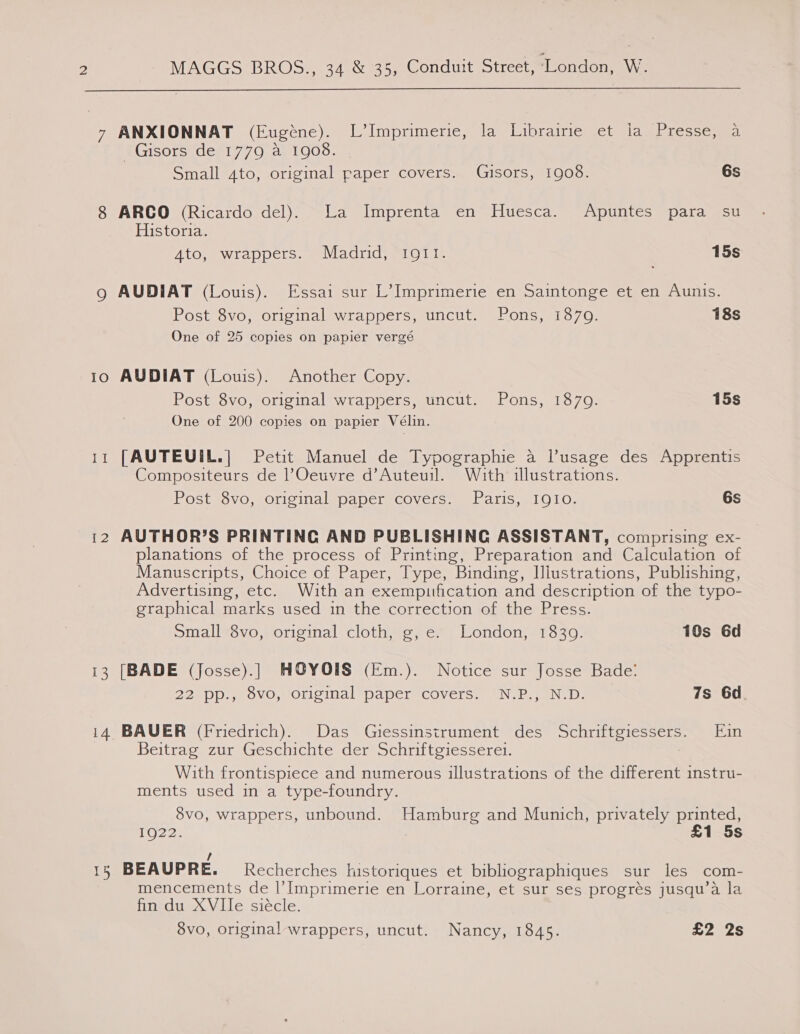  7 ANXIONNAT (Eugene). lmprimerite la librainiessct alam teqscme _Gisors de 1779 a 1908. Small 4to, original paper covers. Gjusors, 1908. 6s 8 ARCO (Ricardo del). La Imprenta en Huesca. Apuntes para su Historia. 4to, wrappers. Madrid, I9Q11. 15s 9 AUDIAT (Louis). Essai sur L’ Imprimerie en Saintonge et en Aunis. Post 8vo, original wrappers, uncut. Pons, 1870. 18s One of 25 copies on papier vergé 10 AUDIAT (Louis). Another Copy. Post 8vo, original wrappers, uncut. Pons, 1879. 15s One of 200 copies on papier Vélin. 11 [AUTEUIL.| Petit Manuel de Typographie a l’usage des Apprentis Compositeurs de l’Oeuvre d’Auteuil. With illustrations. Post 8vo, original paper covers. Paris, IQIo. 6s 12 AUTHOR’S PRINTING AND PUBLISHING ASSISTANT, comprising ex- planations of the process of Printing, Preparation and Calculation of Manuscripts, Choice of Paper, Type, Binding, Illustrations, Publishing, Advertising, etc. With an exempuification and description of the typo- graphical marks used in the correction of the Press. Small 8vo, original cloth, g, e. London, 18309. 10s 6d 13 [BADE (Josse).] HOYOIS§ (Em.). Notice sur Josse Bade: 22 pp., 8vo, original paper covers. N.P., N.D. 7s 6d 14 BAUER (Friedrich). Das Giessinsirument des eigabeye fia. Ein Beitrag zur Geschichte der Schriftgiesserei. With frontispiece and numerous illustrations of the different instru- ments used in a type-foundry. 8vo, wrappers, unbound. Hamburg and Munich, privately printed, ro22e £1 5s / 15 BEAUPRE. Recherches historiques et bibliographiques sur les com- mencements de |’Imprimerie en Lorraine, et sur ses progrés jusqu’a la fin du XVIle siecle.