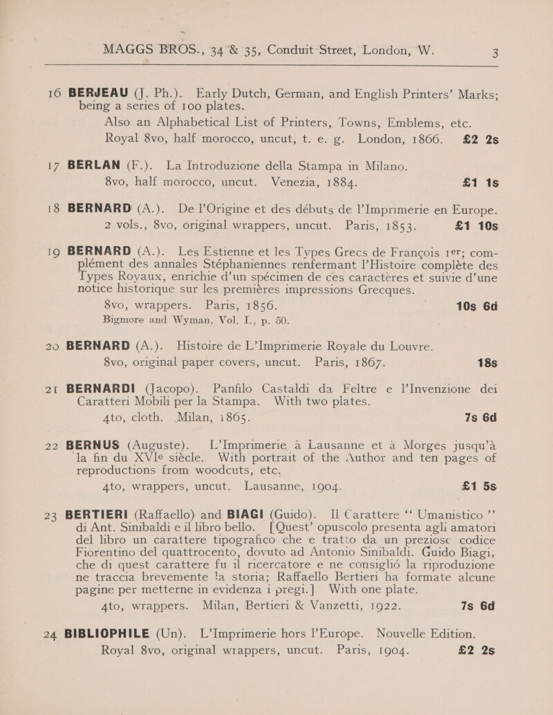  16 IQ 20 2I 22 23 24 BERJEAU (J. Ph.). Early Dutch, German, and English Printers’ Marks; being a series of 100 plates. Also an Alphabetical List of Printers, Towns, Emblems, etc. Royal 8vo, half morocco, uncut, t. e. g. London, 1866. £2 2s BERLAN (F.). La Introduzione della Stampa in Milano. 8vo, half morocco, uncut. Venezia, 1884. £1 1s BERNARD (A.). De lOrigine et des débuts de l’ Imprimerie en Europe. 2 vols., 8vo, original wrappers, uncut. Paris, 1853. £1 10s BERNARD (A.). Les Estienne et les Types Grecs de Francois 1¢?; com- plément des annales Stéphaniennes renfermant |’Histoire complete des Types Royaux, enrichie d’un spécimen de ces caracteéres et suivie d’une notice historique sur les premiéres impressions Grecques. 8vo, wrappers. Paris, 1856. 10s 6d Bigmore and Wyman, Vol. I., p. 50. BERNARD (A.). Histoire de L’ Imprimerie Royale du Louvre. 8vo, original paper covers, uncut. Paris, 1867. 18s BERNARDI (Jacopo). Panfilo Castaldi da Feltre e lInvenzione dei Caratteri Mobili per la Stampa. With two plates. Ato, cloth. (Milan, 1865. 7s 6d BERNUS (Auguste). L’Imprimerie a Lausanne et a Morges jusqu’a ‘la fin du XVIe siécle. With portrait of the Author and ten pages of reproductions from woodcuts, etc. 4to, wrappers, uncut. Lausanne, 1904. £1 5s BERTIERI (Raffaello) and BIAGHI (Guido). Il Carattere ‘‘ Umanistico ”’ di Ant. Sinibaldi e il libro bello. [Quest’ opuscolo presenta agli amatori del libro un carattere tipografico che e tratto da un preziosc codice Fiorentino del quattrocento, dovuto ad Antonio Sinibaldi. Guido Biagi, che di quest carattere fu il ricercatore e ne consigli6 la riproduzione ne traccia brevemente !a storia; Raffaello Bertier1 ha formate alcune pagine per metterne in evidenza 1 pregi.| With one plate. Ato, wrappers. Mulan, Bertieri &amp; Vanzetti, 1922. 7s 6d BIBLIOPHILE (Un). L’Imprimerie hors Europe. Nouvelle Edition.