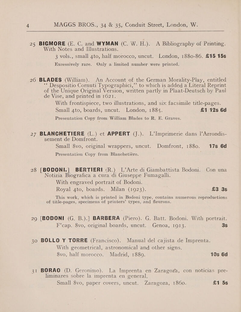 25 BIGMORE (E. C. and WYMAN (C. W. H.). A Biblography of Printing. With Notes and Illustrations. 3 vols., small 4to, half morocco, uncut. London, 1880-86. £15 15s Excessively rare. Only a limited number were printed. 20 BLADES (William). An Account of the German Morality-Play, entitled ‘* Despositio Cornuti Typographici,’’ to which is added a Literal Reprint of the Unique Original Version, written partly in Plaat-Deutsch by Paul de Vise, and printed in 1621. With frontispiece, two illustrations, and six facsimile title-pages. Small ato, boards, uncut. London, 1885. £1 12s 6d Presentation Copy from William Blades to R. E. Graves. 27 BLANCHETIERE (L.) ect APPERT (J.). L’Imprimerie dans |’Arrondis- sement de Domfront. Small 8vo, original wrappers, uncut. Domfront, 1880. 17s 6d Presentation Copy from Blanchetiére. 28 [BODONI.| BERTIER! («R.) L’Arte di Giambattista Bodoni. Con una Notizia Biografica a cura di Giuseppe Fumagall1. With engraved portrait of Bodoni. Royal 4to, boards. Milan (1923). £3 3s This work, which is printed in Bodoni type, contains numerous reproductions of title-pages, ‘specimens of printers’ types, and fleurons. 29 [BODONI (G. B.).] BARBERA (Piero). G. Batt. Bodoni. With portrait. F’cap. 8vo, original boards, uncut. Genoa, 1913. | 3S 30 BOLLO Y TORRE (Francisco). Manual del cajista de Imprenta. With geometrical, astronomical and other signs. 8vo, half morocco. Madrid, 1880. 19s 6d 31 BORAO (D. Geronimo). La Imprenta en Zaragoza, con noticias pre- liminares sobre la imprenta en general. Small 8vo, paper covers, uncut. Zaragoza, 1860. £1 5s