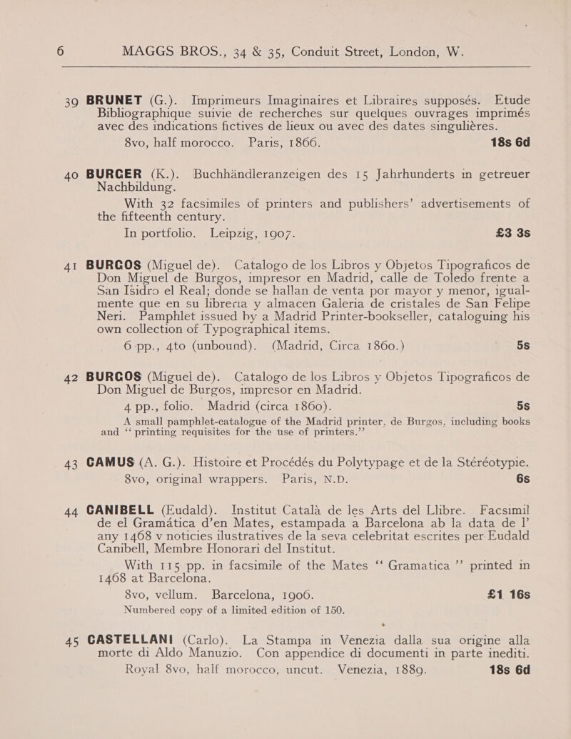 4O AI 42 43 44 MAGGS BROS., 34 &amp; 35, Conduit Street, London, W. Bibliographique suivie de recherches sur quelques ouvrages imprimés avec des indications fictives de lieux ou avec des dates singuliéres. 8vo, half morocco. Paris, 1866. 18s 6d BURGER (K.). Buchhandleranzeigen des 15 Jahrhunderts in getreuer Nachbildung. With 32 facsimiles of printers and publishers’ advertisements of the fifteenth century. In portfolio. Leipzig, 1907. £3 3s BURGOS (Miguel de). Catalogo de los Libros y Objetos Tipograficos de Don Miguel de Burgos, impresor en Madrid, calle de Toledo frente a San Isidro el Real; donde se hallan de venta por mayor y menor, igual- mente que en su libreria y almacen Galeria de cristales de San Felipe Neri. Pamphlet issued by a Madrid Printer-bookseller, cataloguing his own collection of Typographical items. 6 -pp., 4to (unbound). (Madrid, Circa 1860.) 5s BURGOS (Miguel de). Catalogo de los Libros y Objetos Tipograficos de Don Miguel de Burgos, impresor en Madrid. 4 pp., folio. Madrid (circa 1860). 5s A small pamphlet-catalogue of the Madrid printer, de Burgos, including books and ‘‘ printing requisites for the tse of printers.’’ CAMUS (A. G.). Histoire et Procédés du Polytypage et de la Stéréotypie. 8vo, original wrappers. Paris, N.D. 6s CANIBELL (Eudald). Institut Catala de les Arts del Libre. Facsimil de el Gramatica d’en Mates, estampada a Barcelona ab la data de I’ any 1468 v noticies ilustratives de la seva celebritat escrites per Eudald Canibell, Membre Honorari de! Institut. With 115 pp. in facsimile of the Mates ‘‘ Gramatica 1468 at Barcelona. 8vo, vellum. Barcelona, 1900. £1 16s Numbered copy of a limited edition of 150. J ’ printed in . morte di Aldo Manuzio. Con appendice di documenti in parte inediti. Royal 8vo, half morocco, uncut. Venezia, 1880. 18s 6d