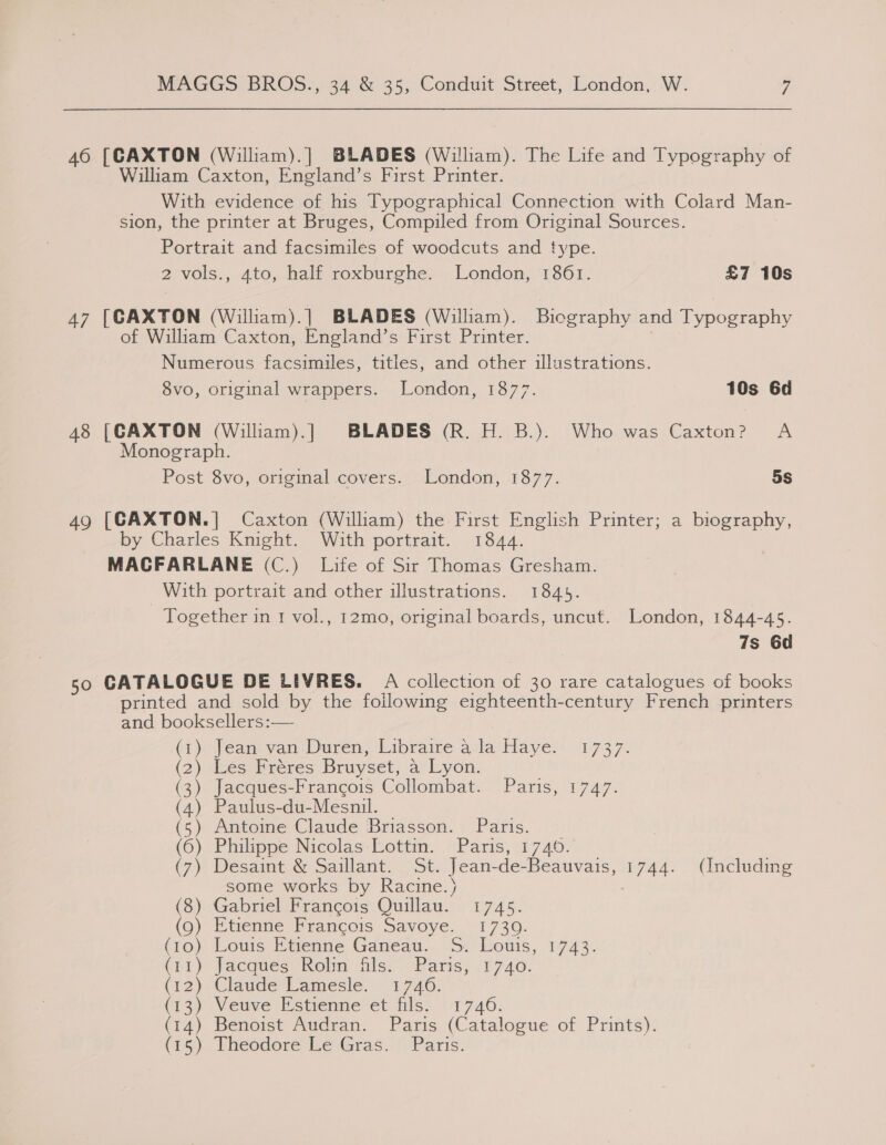 46 [CAXTON (Wiliam).] BLADES (William). The Life and Typography of William Caxton, England’s First Printer. With evidence of his Typographical Connection with Colard Man- sion, the printer at Bruges, Compiled from Original Sources. Portrait and facsimiles of woodcuts and type. 2-vols., 4to, half roxburghe, London, ‘1361. £7 10s 47 [CAXTON (William).] BLADES (Wiliam). Biography and Typography of William Caxton, England’s First Printer. Numerous facsimiles, titles, and other illustrations. 8vo, original wrappers. London, 1877. 10s 6d 48 [CAXTON (Wiliam).] BLADES (R. H. B.). Who was Caxton? A Monograph. Post 8vo, original covers. London, 1877. 5s 49 [CAXTON.| Caxton (William) the First English Printer; a biography, by Charles Knight. With portrait. 1844. MACFARLANE (C.) Life of Sir Thomas Gresham. With portrait and other illustrations. 1845. Together in 1 vol., 12mo, original boards, uncut. London, 1844-45. 7s 6d 50 CATALOGUE DE LIVRES. A collection of 30 rare catalogues of books printed and sold by the following eighteenth-century French printers and booksellers:— (7) Jeans yan-Duren, Libraire ala Haye; 1737. (2) shes Bréeres Bruyset, a Lyon. (3) Jacques-Francois Collombat. Paris, 1747. (4) Paulus-du-Mesnil. )} Antoime Claude Briasson. Paris. ) Philippe Nicolas Lottin. Paris, 1746. ) Desaint &amp; Saillant. St. Jean-de-Beauvais, 1744. (Including some works by Racine.) yy -GabneltFrancois: Quillau.: ; 1745. ) Etienne Francois Savoye. -1730. )- Louis: Etienne Gdneau..-S: Louis, 1743. ) jacqueceholm fils. Paris; 1740. ) Claude Lamesle. 1746. ) Veuve Estienne et fils. 1746. ) Benoist Audran. Paris (Catalogue of Prints). ) Theodore Le Gras..! Paris.