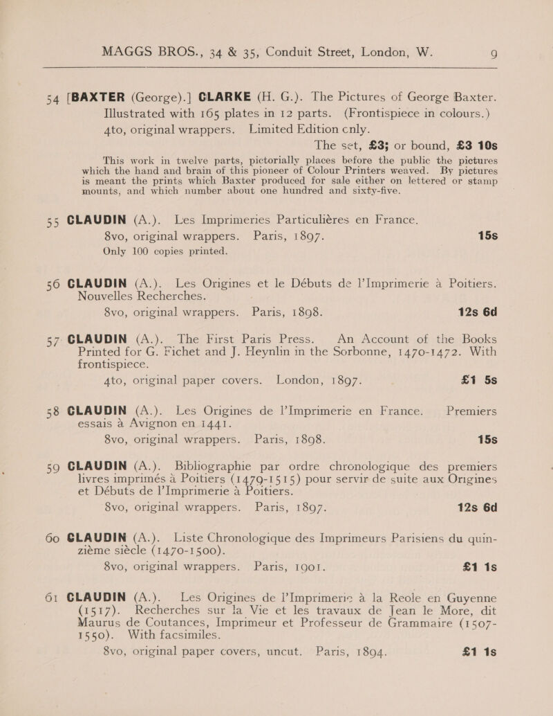 54 [BAXTER (George).] GLARKE (H. G.). The Pictures of George Baxter. Illustrated with 165 plates in 12 parts. (Frontispiece in colours.) Ato, original wrappers. Limited Edition cnly. The set, £33 or bound, £3 10s This work in twelve parts, pictorially places before the public the pictures which the hand and brain of this pioneer of Colour Printers weaved. By pictures is meant the prints which Baxter produced for sale either on lettered or stamp mounts, and which number about one hundred and sixty-five. 55 CLAUDIN (A.). Les Imprimeries Particuliéres en France. 8vo, original wrappers. Paris, 1897. 15s Only 100 copies printed. 56 GLAUDIN (A.). Les Origines et le Débuts de l’Imprimerie a Poitiers. Nouvelles Recherches. | 8vo, original wrappers. Paris, 1898. 12s 6d 57 GLAUDIN (A.). The First Paris Press. An Account of the Books Printed for G. Fichet and J. Heynlin in the Sorbonne, 1470-1472. With frontispiece. A4to, original paper covers. London, 1897. £1 5s 58 CLAUDIN (A.). Les Origines de Imprimerie en France. Premiers essais a Avignon en 1441. 8vo, original wrappers. Paris, 1808. 15s 59 CLAUDIN (A.). Buibliographie par ordre chronologique des premiers livres imprimés a Poitiers (1479-1515) pour servir de suite aux Origines et Débuts de I’ Imprimerie a Poitiers. 8vo, original wrappers. Paris, 1897. 12s 6d 60 GLAUDIN (A.). Liste Chronologique des Imprimeurs Paristens du quin- zieme siecle (1470-1500). 8vo, original wrappers. Paris, IQo!. £1 1s 61 GLAUDIN (A.). Les Origines de |’Imprimeric a la Reole en Guyenne (1517). Recherches sur la Vie et les travaux de Jean le More, dit Maurus de Coutances, Imprimeur et Professeur de Grammaire (1507- 1550). With facsimiles.