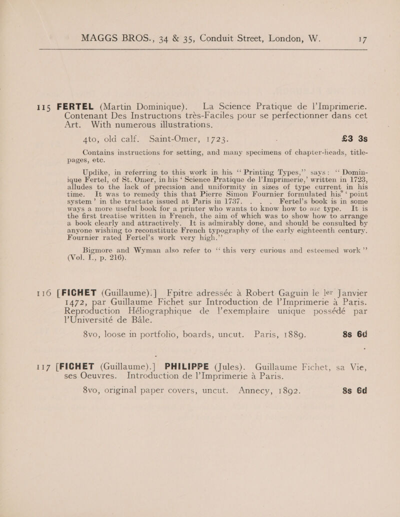 115 FERTEL (Martin Dominique). La Science Pratique de |’ Imprimerie. Contenant Des Instructions trés-Faciles pour se perfectionner dans cet Art. With numerous illustrations. Ato; old. cali. “Saint-Omer, 1723. £3 3s Contains instructions for setting, and many specimens of chapter-heads, title- pages, etc. Updike, in referring to this work in. his ‘ Printing Types,” says: ‘‘ Domin- ique Fertel, of St. Omer, in his ‘ Science Pratique de l Imprimerie,’ written in 17238, alludes to the lack of precision and uniformity in sizes of type current in his time. It was to remedy this that Pierre Simon Fournier formulated his’ ‘ point system’ in the tractate issued at Paris in 1737. . . . Fertel’s book is in some ways a more useful book for a printer who wants to know how to use type. It is the first treatise written in French, the aim of which was to show how to arrange a book clearly and attractively. It is admir ably done, and should be consulted by anyone wishing to reconstitute French typogr aphvy of the ear ly eighteenth century. Fournier rated Fertel’s work very high.’’ , Bigmore and Wyman also refer to ‘‘ this very curious and esteemed work ”’ (Vol.¥., p. 2'G6): 116 [FICHET (Guillaume).] Fpitre adressée a Robert Gaguin le ler Janvier 1472, par Guillaume Fichet sur Introduction de l’Imprimerie a Paris. Reproduction Héhographique de l’exemplaire unique possédé par Université de Bale. 8vo, loose in portfolio, boards, uncut. Paris, 1880. 8s 6a 117 [FICHET (eaiiwncs PHILIPPE (Jules). Guillaume Fichet, sa Vie, ses Oeuvres. Introduction de l’Imprimerie a Paris.