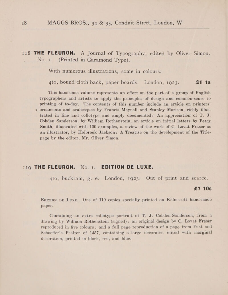 118 THE FLEURON. A Journal of Typography, edited by Oliver Simon. No. 1. (Printed in Garamond Type). With numerous illustrations, some in colours. 4to, bound cloth back, paper boards. London, 1923. £1 1s This handsome volume represents an effort on the part of a group of English typographers and artists to apply the principles of design and common-sense to printing of to-day. The contents of this number include an article on printers’ ¢ ornaments and arabesques by Francis Meynell and Stanley Morison, richly illus- trated in line and collotype and amply documented: An appreciation of T. J. Cobden Sanderson, by William Rothenstein, an article on initial letters by Percy Smith, illustrated with 100 examples, a review of the work of C. Lovat Fraser as an illustrator, by Holbrook Jackson: A Treatise on the development of the Title- page by the editor, Mr. Oliver Simon. 119 THE FLEURON. No. i. EDITION DE LUXE. Ato, buckram, g. e. London, 1923. Out of print and scarce. £7 10s Epition pE Luxe. One of 110 copies specially printed on Kelmscott hand-made paper. Containing an extra collotype portrait of T. J. Cobden-Sanderson, from a drawing by William Rothenstein (signed): an original design by C. Lovat Fraser reproduced in five colours: and a full page reproduction of a page from Fust and Schoeffer’s Psalter of 1457, containing a large decorated initial with marginal decoration, printed in black, red, and blue.