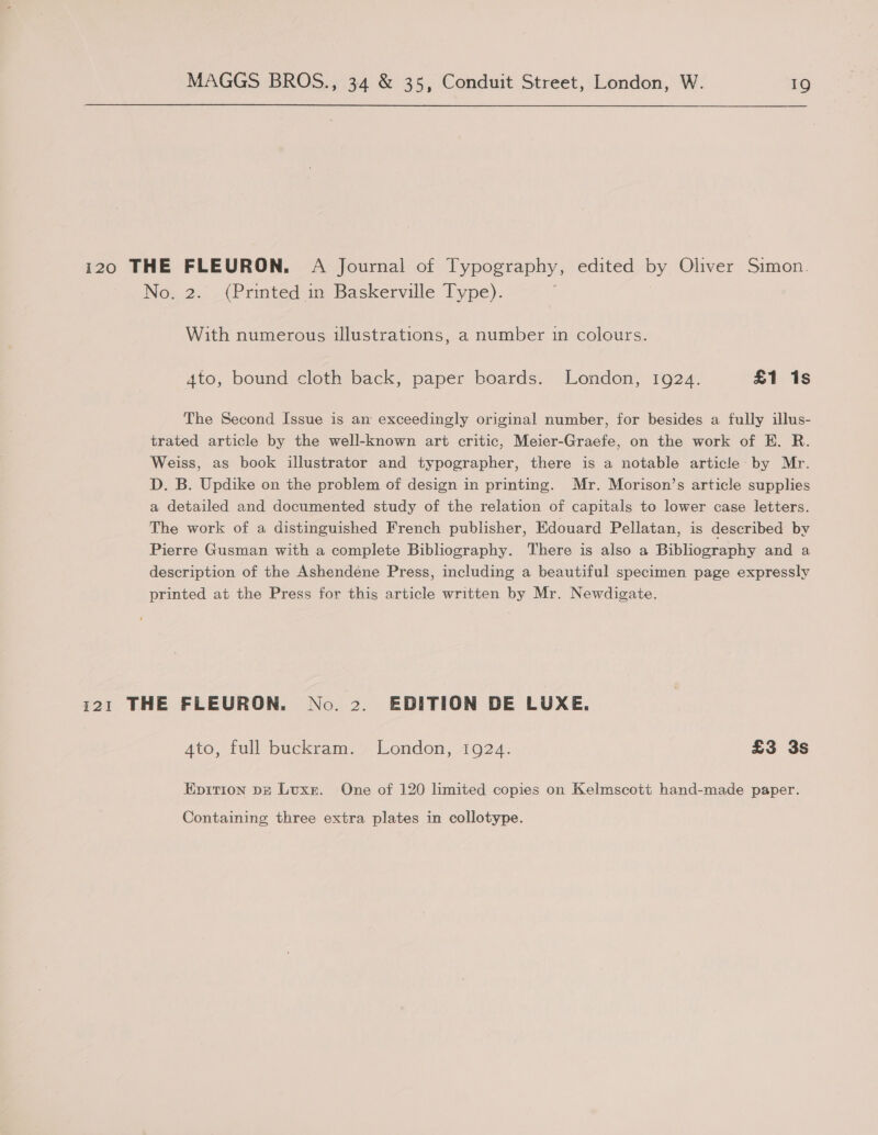 i20 THE FLEURON. A Journal of Typography, edited by Oliver Simon. No. 2. (Prmted in Baskerville Type). i With numerous illustrations, a number in colours. 4to, bound cloth back, paper boards. London, 1924. £1 1s The Second Issue is am exceedingly original number, for besides a fully illus- trated article by the well-known art critic, Meier-Graefe, on the work of E. R. Weiss, as book illustrator and typographer, there is a notable article by Mr. D. B. Updike on the problem of design in printing. Mr. Morison’s article supplies a detailed and documented study of the relation of capitals to lower case letters. The work of a distinguished French publisher, Edouard Pellatan, is described by Pierre Gusman with a complete Bibliography. There is also a Bibliography and a description of the Ashendéne Press, including a beautiful specimen page expressly printed at the Press for this article written by Mr. Newdigate. 121 THE FLEURON. No. 2. EDITION DE LUXE. Ato, full buckram. London, 1924. £3 3s Epition DE Luxr. One of 120 limited copies on Kelmscott hand-made paper. Containing three extra plates in collotype.