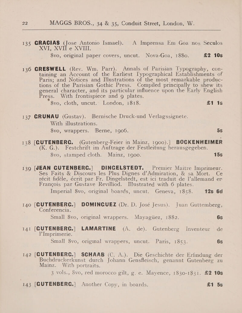 135 GRACIAS (Jose Antonio Ismael). A Imprensa Em Goa nos Seculos XVIS XVil e XVII. 8vo, original paper covers, uncut. Nova-Goa, 1880. £2 10s 136 GRESWELL (Rev. Wm. Parr). Annals of Parisian lypography, con- taining an Account of the Earliest [Typographical Establishments of Paris; and Notices and Illustrations of the most remarkable produc- tions of the Parisian Gothic Press. Compiled principally to shew its general character, and its particular influence upon the Early English Press. With frontispiece and g plates. * 8v0, ClOED SUN CULE lOncOn mero. £1 1s 137 GRUNAU (Gustav). Bernische Druck-und Verlagssignete. With illustrations. 8vo, wrappers. ‘Berne, 1900. 5S 138 (GUTENBERG. (Gutenberg-Feier in Mainz, i1go0).| BOCKENHEIMER (K. G.). Festchrift im Auftrage der Festleitung herausgegeben. 8vo, stamped cloth. Mazinz, 1goo. 15s 139 [JEAN CUTENBERG.| DINCELSTEDT. Premier Maitre Imprimeur. Ses Faits &amp; Discours les Plus Dignes d’Admiration, &amp; sa Mort. Ce récit fidéle, écrit par Fr. Dingelstedt, est ici traduit de l’allemand er Francois par Gustave Revilliod. Illustrated with 6 plates. Imperial 8vo, original boards, uncut. Geneva, 1858. 12s 6d 140 [GUTENBERG.| DOMINCQUEZ (Dr. D. José Jesus). Juan Guttemberg, Conferencia. Small 8vo, original wrappers. Mayagiiez, 1882. 6s 141 [GUTENBERG.] LAMARTINE (A. de). Gutenberg Inventeur de Imprimerie. Small 8vo, original wrappers, uncut. Paris, 1853. 6s 142 [GUTENBERC.|] SCHAAB (C. A.). Die Geschichte der Erfindung der Buchdruckerkunst durch Johann Gensfleisch, genannt Gutenberg zu Mainz. With portraits. 3 vols., 8vo, red morocco gilt, g. e. Mayence, 1830-1831. £2 10s 143 [GUTENBERG.] Another Copy, in boards. £1 5s