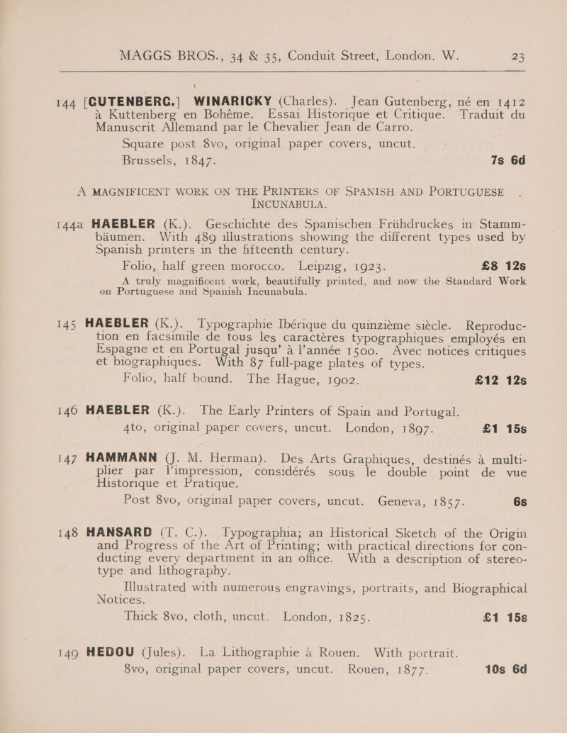 \ 144 [GUTENBERG.| WINARICKY (Charles). Jean Gutenberg, né en 1412 a Kuttenberg en Bohéme. Essai Historique et Critique. Traduit du Manuscrit Allemand par le Chevalier Jean de Carro. Square post 8vo, original paper covers, uncut. | Brussels“ 1847. 7s 6d A MAGNIFICENT WORK ON THE PRINTERS OF SPANISH AND PORTUGUESE INCUNABULA. 144a HAEBLER (Kk.). Geschichte des Spanischen Friihdruckes m Stamm- baumen. With 489 illustrations showing the different types used by Spanish printers in the fifteenth century. Folio, half green morocco. Leipzig, 1923. £8 12s A truly magnificent work, beautifully printed, and now the Standard Work on Portuguese and Spanish Incunabula. 145 HAEBLER (K.). Typographie Ibérique du quinziéme siécle. Reproduc- tion en facsimile de tous les caractéres typographiques employés en Espagne et en Portugal jusqu’ 4 l’année 1500. Avec notices critiques et biographiques. With 87 full-page plates of types. Foho, half bound. The Hague, 1902. £12 12s 140 HAEBLER (K.). The Early Printers of Spain and Portugal. Ato, original paper covers, uncut. London, 1897. £1 15s 147 HAMMANN (J. M. Herman). Des Arts Graphiques, destinés a multi- plher par l’impression, considérés sous le double point de vue Historique et Pratique. Post 8vo, original paper covers, uncut. Geneva, 1857. 6s 148 HANSARD (T. C.). Typographia; an Historical Sketch of the Origin and Progress of the Art of Printing; with practical directions for con- ducting every department in an office. With a description of stereo- type and lithography. Illustrated with numerous engravings, portraits, and Biographical Notices. hick -Svo,, cloth, uncut. Konda, 1825. £1 15s 149 HEDOU (jules). La Lithographie 4 Rouen. With portrait.