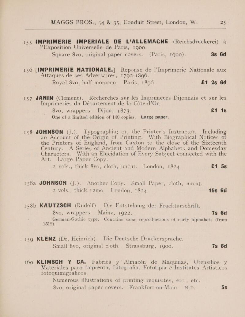 155 IMPRIMERIE IMPERIALE DE L’ALLEMACNE (Reichsdruckere1) a Exposition Universelle- de Paris, 1900. Square 8vo, original paper covers. (Paris, 1900). 3s 6d 156 [IMPRIMERIE NATIONALE.| Reponse de |’Imprimerie Nationale aux Attaques de ses Adversaires, 1792-1896. Royal 8vo, half morocco. Paris, 1896. £1 2s 6d 157 JANIN (Ciément). Recherches sur les Imprimeurs Dijonnais et sur les Imprimeries du Département de la Céte-d’Or. 8vo, wrappers. Dijon, 1873. £1 1s One of a limited edition of 146 copies. Large paper. 138 JOHNSON (J.). Typographia; or, the Printer’s Instructor. Including an Account of the Origin of Printing. With Biographical Notices of the Printers of England, from Caxton to the close of the Sixteenth Century.’ ~A Series,of Ancient and Modern Alphabets and Domesday Characters. With an Elucidation of Every Subject connected with the Art.-Laree Vapec Copy. 12 vols.,° thick? Svo,.cloth, uncut) London) 11334: £1 5s 158a JOHNSON (J.). Another Copy. Small Paper, cloth, uncut. 2Mols., thick-r12amo. London, P3824. 15s 6d 158b KAUTZSGH (Rudolf). Die Entstehung der Frackturschrift. 8vo, wrappers. Mainz, 1922. 7s 6d German-Gothic type. Contains some reproductions of early alphabets (from 1512). -159 KLENZ (Dr. Heinrich). Die Deutsche Druckersprache. Small 8vo, original cloth. Strassburg, 1900. 7s 6d 1600 KLIMSCH Y GA. Fabrica y’Almacén de Maquinas, Utensilios y Materiales para imprenta, Litografia, Fototipia é Institutes Artisticos fotoquimigraficos. Numerous illustrations of printing requisites, etc., etc. 8vo, original paper covers. Frankfort-on-Main. N.D. 5s