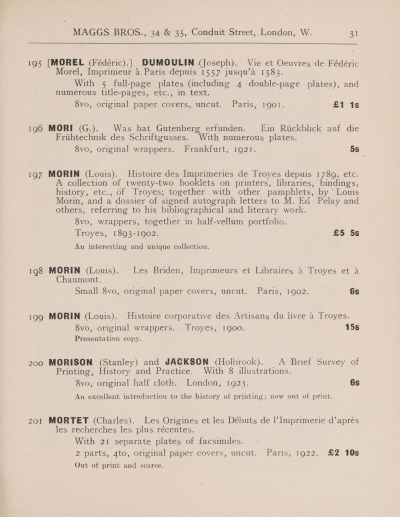 195 [MOREL (Fédéric).} DUMOULIN (Joseph). Vie et Oeuvres de Fédéric Morel, Imprimeur a Paris depuis 1557 jusqu’a 1583. With 5 full-page plates (including 4 double-page plates), and numerous title-pages, etc., in text. 8vo, original paper covers, uncut. Paris, Igot. £1 is 196 MORI (G.). Was hat Gutenberg erfunden. [Ein Rickblick auf die Friihtechnik des Schriftgusses. With numerous plates. 8vo, original wrappers. Frankfurt, 1921. 5s 197 MORIN (Louis). Histoire des Imprimeries de Troyes depuis 1789, etc. A collection of twenty-two booklets on printers, libraries, bindings, history, etc., of’ Froyes; teg@ether with other pamphlets,. by.“ Louis Morin, and a dossier of signed autograph letters to M. Ed Pelay and others, referring to his bibliographical and literary work. 8vo, wrappers, together in half-vellum portfolio. Troyes, 1893-1902. £5 5s An interesting and unique collection. 198 MORIN (Louis). Les Briden, Imprimeurs et Libraires a Troyes et a Chaumont. Small Svo, original paper covers, uncut.’ Paris; 1902. 6s 199 MORIN (Louis). Histoire corporative des Artisans du livre a Troyes. 8vo, original wrappers. Troyes, 1900. 15s Presentation copy. 200 MORISON (Stanley) and JACKSON (Holbrook). &lt;A Brief Survey of Printing, History and Practice. With 8 illustrations. 8vo, original half cloth. London, 1923. 6s An excellent introduction to the history of printing; now out of print. 201 MORTET (Charles). Les Origines et les Débuts de |’ Imprimerie d’apres les recherches les- plus, récentes. With 21 separate plates of facsimiles. 2 parts, Ato, oriemal paper covers, uncut... Paris,;,.1922. &amp;2 10s Out of print and scarce.