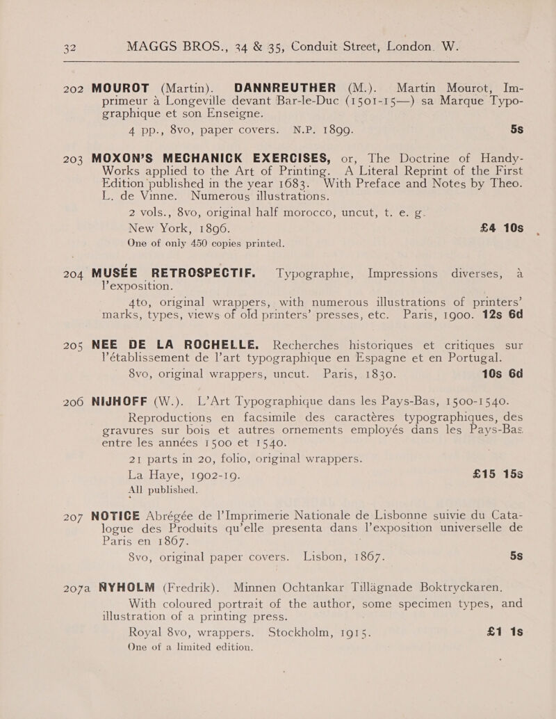 202 MOUROT (Martin). DANNREUTHER (M.). Martin Mourot, Im- primeur a Longeville devant Bar-le-Duc (1501-15—) sa Marque Typo- graphique et son Enseigne. A GDD ss (OV Os. DapelCOVErSs san He 1 oOo, 5S 203 MOXON’S MECHANICK EXERCISES, or, The Doctrine of Handy- Works applied to the Art of Printing. A Literal Reprint of the First Edition published in the year 1683. With Preface and Notes by Theo. L. de Vinne.. Numerous’ illustrations. 2 vols., 8vo, original half morocco, uncut, ter, New York, 1896. £4 10s One of only 450 copies printed. 204 MUSEE RETROSPECTIF. Typographic, Impressions diverses, a exposition. | 4to, original wrappers, with numerous illustrations of printers’ marks, types, views of old printers’ presses, etc. Paris, 1900. 12s 6d 205 NEE DE LA ROCHELLE. Recherches historiques et critiques sur ’établissement de l’art typographique en Espagne et en Portugal. 8vG, original wrappers, uncut. Paris, 3.1930. 10s Gd 206 NIJHOFF (W.). L’Art Typographique dans les Pays-Bas, 1500-1540. Reproductions en facsimile des caractéres typographiques, des gravures sur bois et autres ornements employés dans les Pays-Bas entre les années 1500 et 1540. 21 parts in 20, folio, original wrappers. La Haye, 1902-10. £15 15s All published. 207 NOTICE Abrégée de |’ Imprimerie Nationale de Lisbonne suivie du Cata- logue des Produits qu’elle presenta dans l’exposition universelle de Paris*ens1807. | Svo, original paper covers. “Lisbon, 13607- 5s 207a NYHOLM (Fredrik). Minnen Ochtankar Tillagnade Boktryckaren. With coloured portrait of the author, some specimen types, and illustration of a printing press. Royal 8vo, wrappers. Stockholm, 1915. £1 1s One of a limited edition.