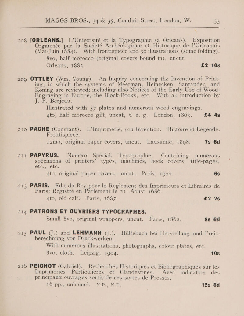 208 209 210 211 213 214 215 216 MAGGS: BROS., 34 &amp; 35, Conduit Street, London, W. 33 [ORLEANS.] L’Université et la Typographie (a Orleans). Exposition Organisée par la Societé Archéologique et Historique de |’Orleanais (Mai-Juin 1884). With frontispiece and 30 illustrations (some folding). 8vo, half morocco (original covers bound in), uncut. Orleans, 1885. £2 10s OTTLEY (Wm. Young). An Inquiry concerning the Invention of Print- ing; in which the systems of Meerman, Heinecken, Santander, and Koning are reviewed; including also Notices of the Early Use of Wood- Engraving in Europe, the Block-Books, etc. With an introduction by (EP. Betjeau: Illustrated with 37 plates and numerous wood engravings. ato, half morocco eit, umcut, it) 'é.' o.-- London, F363. £4 4s PACGHE (Constant). L’Imprimerie, son Invention. Histoire et Légende. Frontispiece. I2mo, original paper covers, uncut. Lausanne, 1898. 7s 6d PAPYRUS. Numéro Spécial, TLypographie. Containing numerous specimens of printers’ types, machines, book covers, title-pages, ele... Uc. 4to; ofipinalaper, covers, uncut.) oParis,,TO22. Gs PARIS. [Edit du Roy pour le Reglement des Imprimeurs et Libraires de Paris; Registré en Parlement le 21. Aoust 1686. ALO, Ola’ calu.» Paris, 1687. £2 2s Small 8vo, original wrappers, uncut. Paris, 1862. 8s 6d PAUL (J.) and LEHMANN (J.). Hiilfsbuch bei Herstellung und Preis- berechnung von Druckwerken. With numerous illustrations, photographs, colour plates, etc. 8vo, cloth. Leipzig, tgo4. 10s PEIGNOT (Gabriel). Recherches Historiques et Bibliographiques sur les Imprimeries Particulieres et Clandestines. Avec indication des principaux ouvrages sortis de ces sortes de Presses. 16 pp., unbound. N.P., N.D. 12s 6d