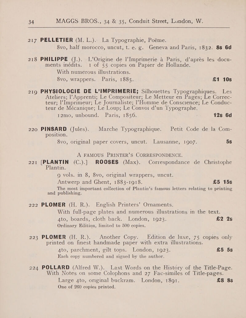 217 218 219 220 221 222 222 PELLETIER (M.L.). La Typographie, Poéme. 8vo, half morocco, uncut, t. e. g. Geneva and Paris, 1832. 8s 6d PHILIPPE (J.). L’Origine de l’Imprimerie a Paris, d’apres les docu- ments inédits. 1-of 55.copies-on Papier de Hollande. With numerous illustrations. 8vo, wrappers. Paris, 1885. £1 10s PHYSIOLOCIE DE L’IMPRIMERIE; Silhouettes Typographiques. Les Ateliers; 1’ Apprenti; Le Compositeur; Le Metteur en Pages; Le Correc- teur; |’ Imprimeur; Le Journaliste; 1) Homme de Conscience; Le Conduc- teur de Mécanique; Le Loup; Le Convoi d’un Typographe. MeFartey ibleteyeninel decvekse iaey 12s 6d PINSARD (Jules). Marche Typographique. Petit Code de la Com- position. 8vo, original paper covers, uncut. Lausanne, 1907. 5s A FAMOUS PRINTER’S CORRESPONDENCE. [PLANTIN (C.).] ROOSES (Max). Correspondance de Christophe Plantin. 9 vols. mm 8, 8vo, original wrappers, uncut. Antwerp and Ghent, 1883-1918. £5 15s The most important collection of Plantin’s famous letters relating to printing and publishing. PLOMER (H. R.). English Printers’ Ornaments. With full-page plates and numerous illustrations in the text. Ato, boards, cloth back. London, 1923. £2 2s Ordinary Edition, limited to 500 copies. PLOMER (H. R.). Another Copy. Edition de luxe, ‘75 copies only printed on finest handmade paper with extra illustrations. Ato, parchment, gilt tops. London, 1923. £5 5s Each copy numbered and signed by the author. POLLARD (Alfred W.). Last Words on the History of the Title-Page. With Notes on some Colophons and 27 Fac-similes of Title-pages. Large 4to, original buckram. London, 1891. £8 8s One of 260 copies printed.