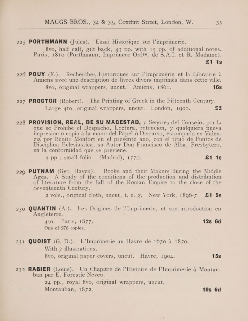 225 PORTHMANN (Jules). Essai Historique sur |’imprimerie. 8vo, half calf, gilt back, 43 pp. with 15 pp. of additional notes. Paris, 1810 (Porthmann, Imprimeur Ordre, de S.A.I. et R. Madame). £1 1s 226 POUY (F.). Recherches Historiques sur |’Imprimerie et la Librairie a Amiens avec une description de livres divers imprimés dans cette ville. 8vo, original wrappers, uncut. Amiens, 1861. 16s 227 PROCTOR (Robert). The Printing of Greek in the Fifteenth Century. Large ato, original wrappers, uncut. London, 1900. Ey 4 228 PROVISION, REAL, DE SU MACESTAD, y Senores del Consejo, por la que se Prohibe el Despacho, Lectura, retencion, y qualquiera nueva impresion 6 copia a la mano del Papel 6 Discurso, estampado en Valen- cia por Benito Monfort en el presente ano, con el tituo de Puntos de Disciplina Eclesiastica, su Autor Don Francisco de Alba, Presbytero, en la conformidad que se previene. A pp., staall-felio.. (Madrid), 1770. £1 1s 229 PUTNAM (Geo. Haven). Books and their Makers during the Middle Ages. A Study of the conditions of the production and distribution of literature from the fall of the Roman Empire to the close of the Seventeenth Century. 2 vols., original cloth, uncut, t. e. g.. New York, 1896-7. £1 5s 230 QUANTIN (A.). Les Origines de l’Imprimerie, et son introduction en Angleterre. | Ato... Paris, 1877. 12s 6d One of 275 copies. 23% QUOIST (G. D.). L’Imprimerie au Havre de 1670 4 1870. With 7 illustrations. 8vo, original paper covers, uncut. Havre, 1904. 15s 232 RABIER (Louis). Un Chapitre de |’ ou de l’Imprimerie 4 Montau- ban par E. Forestie Neveu. 24 pp., royal 8vo, original wrappers, uncut. Montauban, 1872. 10s 6d