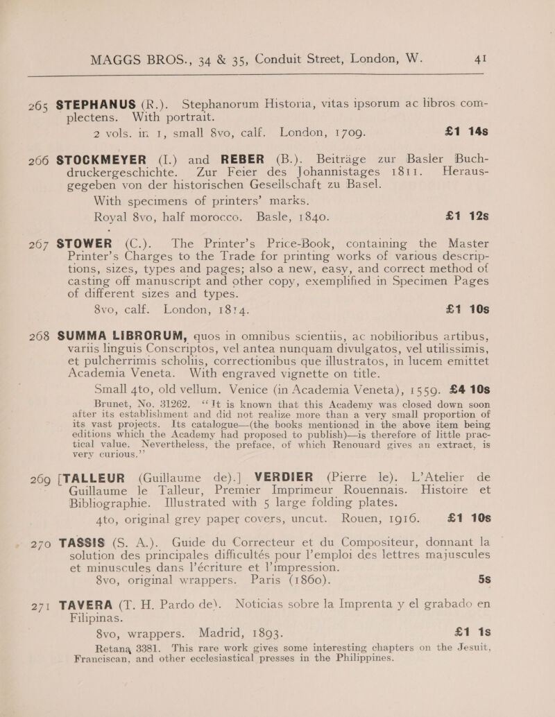  265 STEPHANUS (R.). Stephanorum Historia, vitas ipsorum ac libros. com- -plectens. With portrait. 2 vols. in 1, small Sve, calk. London, 1709. £1 14s 206 STOCKMEYER (I.) and REBER (B.). Beitrage zur Basler Buch- druckergeschichte. Zur Feier des Johannistages 1811. Heraus- gegeben von der historischen Gesellschaft zu Basel. With specimens of printers’ marks. Royal 8vo, half morocco. Basle, 1840. £1 12s 267 STOWER (C.). The Printer’s Price-Book, containing the Master Printer’s Charges to the Trade for printing works of various descrip- tions, sizes, types and pages; also a new, easy, and correct method of casting off manuscript and other copy, exemplified in Specimen Pages of different sizes and types. vo, calf. London, 1814. £1 10s 208 SUMMA LIBRORUM, quos in omnibus scientis, ac nobilioribus artibus, varus linguis Conscriptos, vel antea nunquam divulgatos, vel utilissimis, et pulcherrimis scholus, correctionibus que illustratos, in lucem emittet Academia Veneta. With engraved vignette on title. Small 4to, old vellum. Venice (in Academia Veneta), 1559. £4 10s Brunet, No. 31262. ‘‘1Tt is known that this Academy was closed down soon after its establishment and did not realize more than a very small proportion of its vast projects. Its catalogue—(the books mentioned in the above item being editions which the Academy had proposed to publish)—is therefore of little prac- tical value. Nevertheless, the preface, of which Renouard gives an extract, is very curious.’’ 269 [TALLEUR (Guillaume de).] VERDIER (Pierre le). L’Atelier de * Guillaume le‘ Talleur, Premier Imprimeur Rouennais.. Histoire et Bibliographie. Illustrated with 5 large folding plates. Ato, original grey paper covers, uncut. Rouen, 1910. £1 10s 270 TASSIS (S. A.). Guide du Correcteur et du Compositeur, donnant la solution des principales difficultés pour l’emploi des lettres majuscules et minuscules dans l’écriture et |’impression. 8vo, original wrappers. Paris (1860). 5S 271 TAVERA (T. H. Pardo de). Noticias sobre la Imprenta y el grabado en Filipinas. S8vo, wrappers. Madrid, 1893. £1 is Retana, 3381. This rare work gives some interesting chapters on the Jesuit, Franciscan, and other ecclesiastical presses in the Philippines.