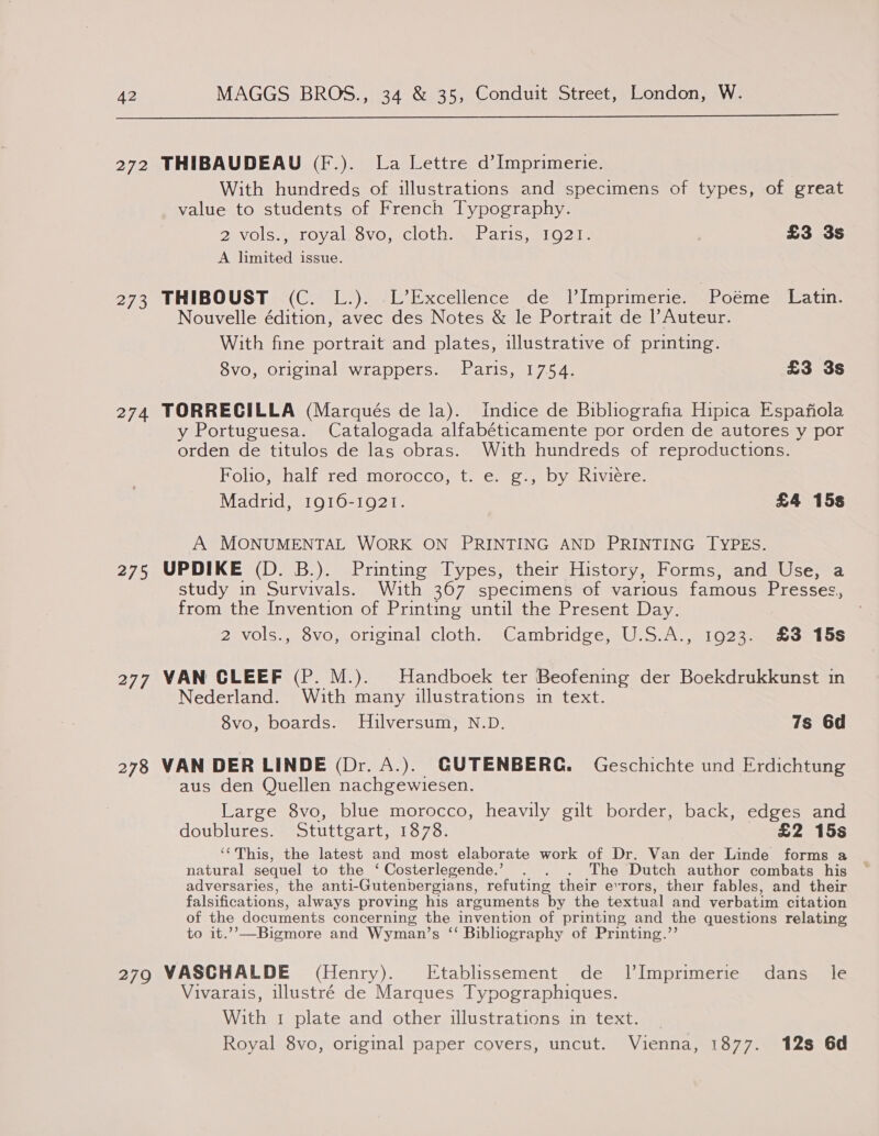  272 THIBAUDEAU (F.). La Lettre d’Imprimerie. With hundreds of illustrations and specimens of types, of great value to students of French Typography. 2 vols., royal 8vo, cloth. Paris, 1921. £3 3s A limited issue. 273 THIBOUST (C. L.). L’Excellence de 1l’Imprimerie. Poéme Latin. Nouvelle édition, avec des Notes &amp; le Portrait de Auteur. With fine portrait and plates, illustrative of printing. 8vo, original wrappers. Paris, 1754. £3 3s 274 TORRECILLA (Marqués de la). Indice de Bibliografia Hipica Espafiola y Portuguesa. Catalogada alfabéticamente por orden de autores y por orden de titulos de las obras. With hundreds of reproductions. Folio, half red morocco, t. e. g., by Riviere. Madrid, 1916-1921. £4 15s A MONUMENTAL WORK ON PRINTING AND PRINTING TYPES. 275 UPDIKE (D. B.). Printing Types, their History, Forms, and Use, a study in Survivals. With 367 specimens of various famous Presses, from the Invention of Printing until the Present Day. 2 vols., 8vo, original cloth. Cambridge, U.S.A., 1923. £3 15s 277 VAN CLEEF (P. M.). Handboek ter Beofening der Boekdrukkunst in Nederland. With many illustrations in text. 8vo, boards. Hilversum, N.D. 7s 6d 278 VAN DER LINDE (Dr. A.). GUTENBERG. Geschichte und Erdichtung aus den Quellen nachgewiesen. Large 8vo, blue morocco, heavily gilt border, back, edges and doublures. Stuttgart, 1878. £2 15s ‘This, the latest and most elaborate work of Dr. Van der Linde forms 2 natural sequel to the ‘ Costerlegende.’ . . . The Dutch author combats his adversaries, the anti-Gutenbergians, refuting their errors, their fables, and their falsifications, always proving his arguments by the textual and verbatim citation of the documents concerning the invention of printing and the questions relating to it.’”’—Bigmore and Wyman’s “ Bibliography of Printing.”’ 279 VASCHALDE (Henry). Etablissement de JVImprimerie dans _ le Vivarais, illustré de Marques Typographiques. With 1 plate and other illustrations in text. _ Royal 8vo, original paper covers, uncut. Vienna, 1877. 12s 6d