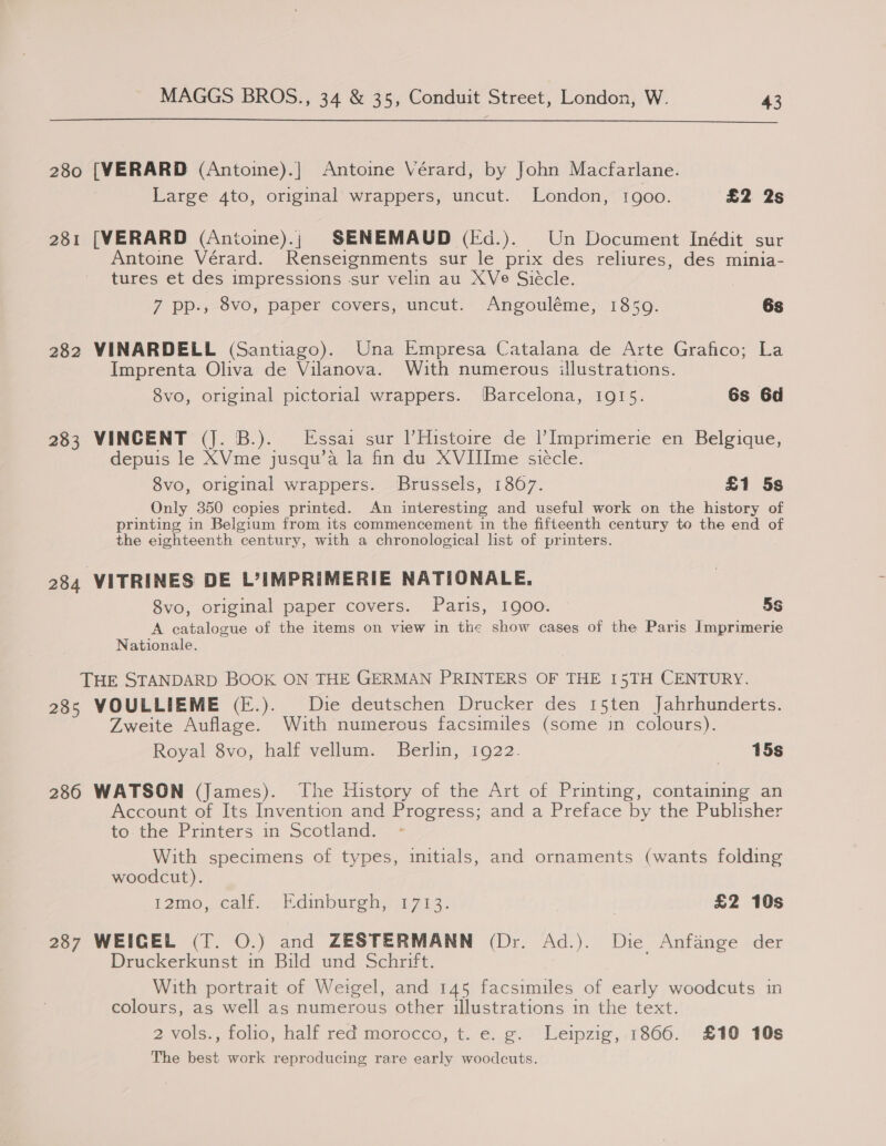  280 [VERARD (Antoine).| Antoine Vérard, by John Macfarlane. Large 4to, original wrappers, uncut. London, 1goo. £2 2s 281 [VERARD (Antoine).; SENEMAUD (Fd.). Un Document Inédit sur Antoine Vérard. Renseignments sur le prix des reliures, des minia- tures et des impressions sur velin au XVe Siécle. 7 PP-4-8V0; Paper covers, uncut: Angouléme, 1350. 6s 282 VINARDELL (Santiago). Una Empresa Catalana de Arte Grafico; La Imprenta Oliva de Vilanova. With numerous illustrations. 8vo, original pictorial wrappers. Barcelona, 1915. 6s 6d 283 VINCENT (J. B.). Essai sur l’Histoire de |’Imprimerie en Belgique, depuis le XVme jusqu’a la fin du XVIIIme siecle. 8vo, original wrappers. Brussels, 1807. £1 5s Only 350 copies printed. An interesting and useful work on the history of printing in Belgium from its commencement in the fifteenth century to the end of the eighteenth century, with a chronological list of printers. 284 VITRINES DE L’IMPRIMERIE NATIONALE. 8vo, original paper covers. Paris, 1900. 5s A catalogue of the items on view in the show cases of the Paris Imprimerie Nationale. THE STANDARD BOOK ON THE GERMAN PRINTERS OF THE 15TH CENTURY. 28s WOULLIEME (E.). Die deutschen Drucker des 15ten Jahrhunderts. Zweite Auflage. With numerous facsimiles (some in colours). Royal 8vo, half vellum. Berlin, 1922. «15s 286 WATSON (James). The History of the Art of Printing, containing an Account of Its Invention and Progress; and a Preface by the Publisher to. the Printers in Scotland. With specimens of types, initials, and ornaments (wants folding woodcut). 12m0. .calt. a Edinburehgin713: | £2 10s O27 WEIGEL (1. 0.) and ZESTERMANN (Dr. “Ad.). Die Anfange der Druckerkunst in Bild und Schrift. With portrait of Weigel, and 145 facsimiles of early woodcuts in colours, as well as numerous other illustrations in the text. 2 vols., folio, half red morocco, t. e. g. Leipzig, 1866. £10 10s The best work reproducing rare early woodcuts.