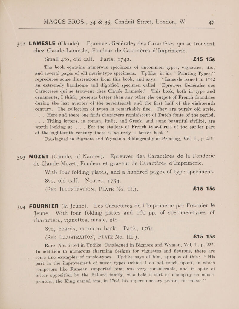 302 LAMESLE (Claude). Epreuves Générales des Caractéres qui se trouvent chez Claude Lamesle, Fondeur de Caractéres d’ Imprimerie. omall ato, oldjcalt. - Paris, 1742. £15 15s The book contains numerous specimens of uncommon types, vignettes, etc., and several pages of old music-type specimens. Updike, in his ‘‘ Printing Types,”’’ reproduces some illustrations from this book, and says: ‘‘ Lamesle issued in 1742 an extremely handsome and dignified specimen called ‘ Epreuves Générales des Caractéres qui se trouvent chez Claude Lamesle.’ This book, both in type and ornaments, I think, presents better than any other the output of French foundries during the last quarter of the seventeenth and the first half of the eighteenth century. The collection of types is remarkably fine. They are purely old style. . . . Here and there one finds characters reminiscent of Dutch fonts of the period. . . . Titling letters, in roman, italic, and Greek, and some beautiful civilité, are worth looking at. . . . For the student of French type-forms of the earlier part of the eighteenth century there is scarcely a better book.”’ Catalogued in Bigmore and Wyman’s Bibliography of Printing, Vol. I., p. 419. 303 MOZET (Claude, of Nantes). Epreuves des Caractéres de la Fonderie de Claude Mozet, Fondeur et graveur de Caractéres d’Imprimerie. With four folding plates, and a hundred pages of type specimens. ovo,old calis Nantes, 175 4: (SEE, ILLUSERATION; &lt;PLATE No, 1f.). £15 15s 304 FOURNIER (le Jeune). Les Caracteres de Imprimerie par Fournier le Jeune. With four folding plates and 160 pp. of specimen-types of characters, vignettes, music, etc. 8vo, boards, morocco back. Paris, 1764. (SEE JLLUSTRATION, PLATE No. III.). £15 15s Rare. Not listed in Updike. Catalogued in Bigmore and Wyman, Vol. I., p. 227. In addition to numerous charming designs for vignettes and fleurons, there are some fine examples of music-types. Updike says of him, apropos of this: ‘‘ His part in the improvement of music types (which I do not touch upon), in which composers like Rameau supported him, was very considerable, and in spite of bitter opposition by the Ballard family, who held a sort of monopoly as music- printers, the King named him, in 1762, his supernumerary printer for music.”