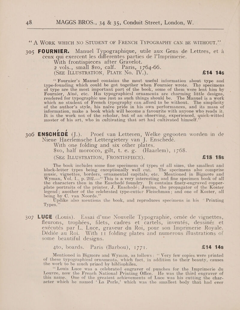  “A WORK WHICH NO STUDENT OF FRENCH J] YPOGRAPHY CAN. BE WITHOUT.?’’ 305 FOURNIER. Manuel [ypographique, utile aux Gens de Lettres, et a ceux qui exercent les differentes parties de |’ Imprimerie. With frontispieces after Gravelot. 2 vols.,.small, 8vo, calf. Paris,. 1764-00: (SEE ILLUSTRATION, PLATE No. IV.). £14 14s ‘‘Fournier’s Manuel contains the most useful information about type and type-founding which could be got together when Fournier wrote. The specimens of type are the most important part of the book, some of them were lent him by Fournier, Ainé, etc. His typographical ornaments are charming little designs, rendered for typographic use just as such things should be. The Manuel is a work which no student of French typography can afford to be without. The simplicity of the author’s style, his naive pride in his own performances, and its mass of information, make a book which will become a favourite with anyone who reads it. It is the work not of the scholar, but of an observing, experienced, quick-witted master of his art, who in cultivating that art had cultivated himself.’’ | cae | 300 ENSCHEDE (J.). Proef van Letteren, Welke gegooten worden in de Nieue Haerlemsche Lettergietery van J. Enschede. With one folding and six other plates. ovo, half morocco, gilt, t-.e. 2.8 (hlaarlem)&gt; 1708: (SEZ ILLUSTRATION, FRONTISPIECE). £18 18s The book includes some fine specimens of types of all sizes, the smallest and black-letter types being exceptionally well cut. The specimens also comprise music, vignettes, borders, ornamental capitals, ete. Mentioned in Bigmore and Wyman, Vol. [., p. 202.—‘‘ This 1s a very interesting and fine specimen book of all the characters then in the Enschedé foundry. It contains finely-engraved copper- plate portraits of the printer, J. Enschedé; Junius, the propagator of the Koster Jegend; another of the celebrated type-cutter Fleischman; and one of Koster, all being by C. van Noorde.’’ Updike also mentions the book, and reproduces specimens in his “‘ Printing Types.”’ 307 LUGE (Louis). Essai d’une Nouvelle Typographie, ornée de vignettes, | fleurons, trophées, filets, cadrés et cartels, inventés, dessines, et exécutés par L. Luce, graveur du Roi, pour son Imprimerie Royale. Dédiée au Roi. With 11 folding plates and numerous ilustrations of some beautiful designs. 5 4to, boards. Paris (Barbou), 1771. £14 14s Mentioned in Bigmore and Wyman, as follows: ‘‘ Very few copies were printed of these typographical ornaments, which fact, in addition to their beauty, causes the work to be much prized by bibliophiles. ‘“Louis Luce was a celebrated engraver of punches for the Imprimerie du Louvre, now the French National Printing Office. He was the third engraver of this name. One of the greatest achievements of Luce was his cutting the char- acter which he named ‘ La Perle,’ which was the smallest body that had ever