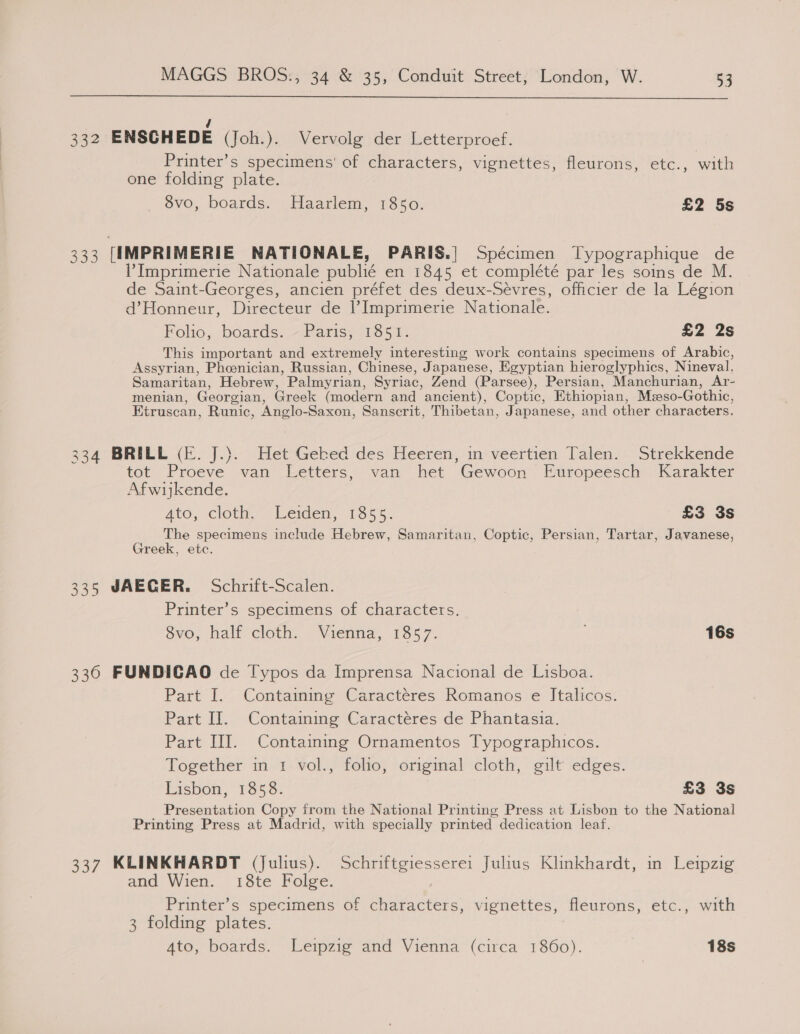  / 332 ENSCHEDE (Joh.). Vervolg der Letterproef. Printer’s specimens’ of characters, vignettes, fleurons, etc., with one folding plate. dvo, boards. Haarlem, 1850. £2 5s 333 [IMPRIMERIE NATIONALE, PARIS.| Spécimen Typographique de Imprimerie Nationale publié en 1845 et complété par les soins de M. de Saint-Georges, ancien préfet des deux-Sévres, officier de la Légion d’Honneur, Directeur de Imprimerie Nationale. Folio, boards: — Parisei165%: £2 2s This important and extremely interesting work contains specimens of Arabic, Assyrian, Phoenician, Russian, Chinese, Japanese, Egyptian hieroglyphics, Nineval, Samaritan, Hebrew, Palmyrian, Syriac, Zend (Parsee), Persian, Manchurian, Ar- menian, Georgian, Greek (modern and ancient), Coptic, Ethiopian, Mzeso-Gothic, Etruscan, Runic, Anglo-Saxon, Sanscrit, Thibetan, Japanese, and other characters. 34 BRILL (fj. “HermGebked des Heeren,’ in*veertien. Dalen. Strekkende tot Proeve van betters,’ van het Gewoon Puropeesch ‘Karakter Afwijkende. Ato, cloth,” Leiden, 1355: £3 3s The specimens include Hebrew, Samaritan, Coptic, Persian, Tartar, Javanese, Greek, etc. 335 JAEGER. Schrift-Scalen. Printer’s specimens of characters. 8vo, half cloth. Vienna, 1857. 16s 336 FUNDICAO de Typos da Imprensa Nacional de Lisboa. Part I. Contaming Caractéres Romanos e Italicos. Part II. Containing Caractéres de Phantasia. Part III. Containing Ornamentos Typographicos. Together in 1 vol., folio, original cloth, gilt edges. Lisbon, 1858. £3 3s Presentation Copy from the National Printing Press at Lisbon to the National Printing Press at Madrid, with specially printed dedication leaf. 337 KLINKHARDT (Julius). Schriftgiesserei Julius Klinkhardt, in Leipzig and Wien. 18te Folge. Printer’s specimens of characters, vignettes, fleurons, etc., with 3 folding plates. 4to, boards. Leipzig and Vienna (circa 1860). 18s