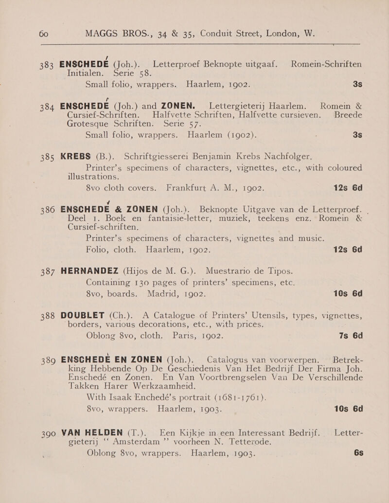  383 384 385 380 387 388 390 / ENSCHEDE (Joh.). Letterproef Beknopte uitgaaf. Romein-Schriften Initialen. Serie 58. Small folio, wrappers. Haarlem, 1902. 3S it ENSCHEDE (Joh.) and ZONEN. Lettergieteri1j Haarlem. Romein &amp; Cursief-Schriften. Halfvette Schriften, Halfvette cursieven. Breede Grotesque Schriften. Serie 57. Small folio, wrappers. Haarlem (1902). 3S KREBS (B.). Schriftgiessere: Benjamin Krebs Nachfolger. Printer’s specimens of characters, vignettes, etc., with coloured illustrations. 8vo cloth covers. Frankfurt A. M., 1902. 12s 6d 4 ENSCHEDE &amp; ZONEN (Joh.). Beknopte Uitgave van de Letterproef. | Deel 1. Boek en fantaisie-letter, muziek, teekens enz. Romein &amp; Cursief-schriften. Printers specimens O1lciatactetsmvicnettes, aligsinucie: Holtosacioth Haarlem e102, 12s 6d HERNANDEZ (Hijos de M. G.). Muestrario de Tipos. Containing 130 pages of printers’ specimens, etc. 8vo, boards. Madrid, 1902. 10s 6d DOUBLET (Ch.). A Catalogue of Printers’ Utensils, types, vignettes, borders, various decorations, etc., with prices. Oblong 8vo, cloth. Paris, 1902. 7s 6d ENSCHEDE EN ZONEN (Joh.). Catalogus van voorwerpen. Betrek- king Hebbende Op De Geschiedenis Van Het Bedrijf Der Firma Joh. Enschedé en Zonen. En Van Voortbrengselen Van De Verschillende Takken Harer Werkzaamheid. With Isaak Enchedé’s portrait (1681-1761). 8vo, wrappers. Haarlem, 1903. 10s 6d VAN HELDEN (T.). Een Kijkje in een Interessant Bedrijf. _ Letter- gieterij “‘ Amsterdam ’’ voorheen N. Tetterode.