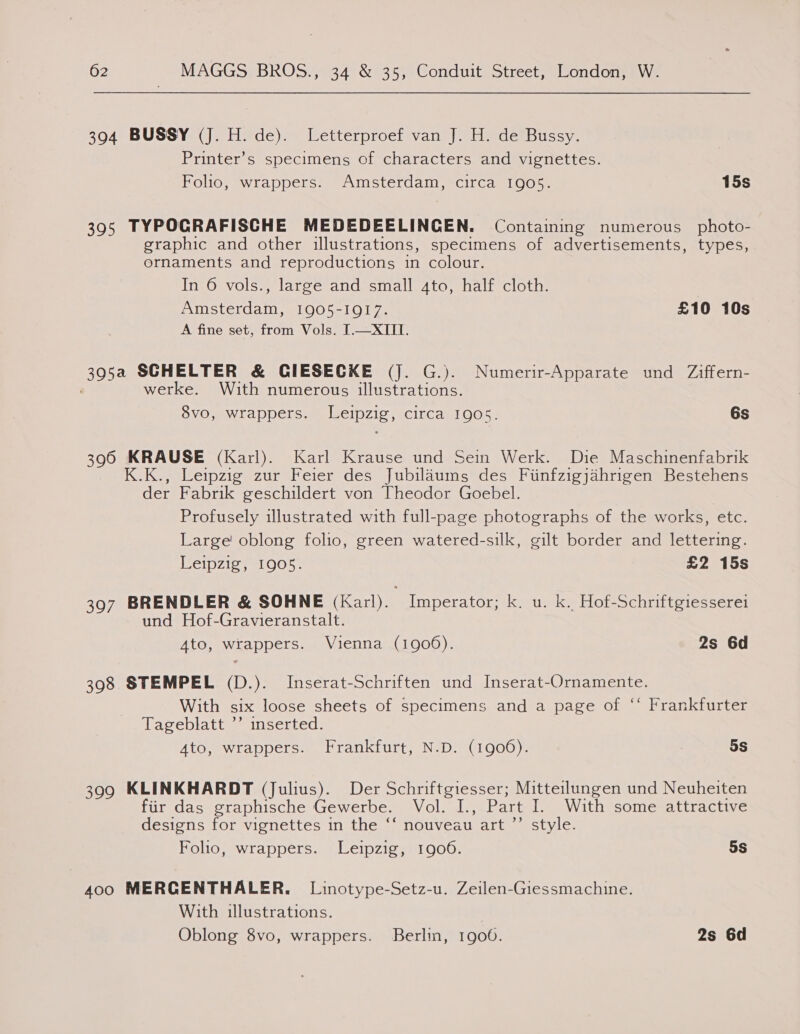 394 BUSSY (J. H. de). Letterproef van J. H. de Bussy. Printer’s specimens of characters and vignettes. Folio, wrappers. Amsterdam, circa 1905. 15s 395 TYPOCRAFISCHE MEDEDEELINCEN. Containing numerous photo- graphic and other illustrations, specimens of advertisements, types, ornaments and reproductions in colour. In 6 vols., large and small 4to, half cloth. Amsterdam, 1905-1917. £10 10s A fine set, from Vols. [.—XIII. 395a SCHELTER &amp; CIESECKE (j. G.). Numerir-Apparate und Ziffern- werke. With numerous illustrations. 8vo, wrappers. Leipzig, circa 1905. 6s 396 KRAUSE (Karl). Karl Krause und Sein Werk. Die Maschinenfabrik K.K., Leipzig zur Feier des Jubilaums des Fiinfzigjahrigen Bestehens der Fabrik geschildert von Theodor Goebel. Profusely illustrated with full-page photographs of the works, etc. Large! oblong folio, green watered-silk, gilt border and lettering. Leipzig, 1905. £2 15s 397 BRENDLER &amp; SOHNE (Karl). Imperator; k. u. k. Hof-Schriftgiesserei und Hof-Gravieranstalt. Ato, wrappers. Vienna (1906). 2s 6d 398 STEMPEL (D.). Inserat-Schriften und Inserat-Ornamente. With six loose sheets of specimens and a page of ‘‘ Frankfurter Tageblatt ’’ inserted. Ato, wrappers. Frankfurt, N.D. (1906). 5s 399 KLINKHARDT (Julius). Der Schriftgiesser; Mitteilungen und Neuheiten fiir das graphische Gewerbe. Vol. I., Part I. With some attractive designs for vignettes in the ‘‘ nouveau art ”’ style. Folio, wrappers. Leipzig, 1906. 5S 400 MERCENTHALER. Linotype-Setz-u. Zeilen-Giessmachine. With illustrations.