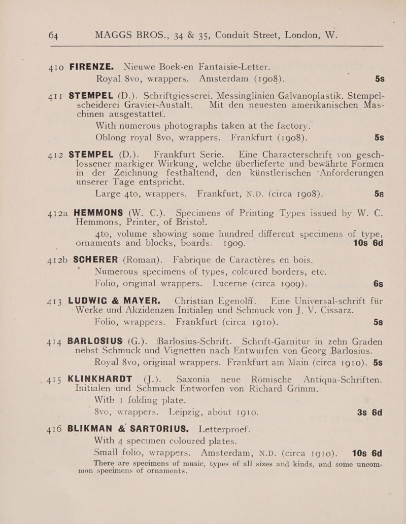 410 FIRENZE. Nieuwe Boek-en Fantaisie-Letter. Royal 8vo, wrappers. Amsterdam (1908). 5s 411 STEMPEL (D.). Schriftgiessere1. Messinglinien Galvanoplastik. Stempel- scheiderei Gravier-Austalt. | Mit den neuesten amerikanischen Mas- chinen ausgestattet. With numerous photographs taken at the factory. Oblong royal 8vo, wrappers. Frankfurt (1908). 5s 412 STEMPEL (D.). Frankfurt Serie. Eine Characterschrift von gesch- lossener markiger Wirkung, welche iiberlieferte und bewahrte Formen in der Zeichnung festhaltend, den kiinstlerischen ~Anforderungen unserer Tage entspricht. LargesAto, wrappers.’ Frankturt,)N.D. (circa 1000): 5S 412a HEMMONS (W. C.). Specimens of Printing Types issued by W. C. } Hemmons, Printer, of Bristol. 4to, volume showing some hundred different specimens of type, ornaments and blocks, boards. 1909. 10s 6d 412b SCHERER (Roman). Fabrique de Caractéres en bois. ' Numerous specimens of types, colcured borders, etc. Folio, original wrappers. Lucerne (circa 1909). 6s 413 LUDWIG &amp; MAYER. Christian Egenolff. Eine Universal-schrift fiir ‘Werke und Akzidenzen Initialen und Schmuck von J. V. Cissarz. Folio, wrappers., Frankfurt (circa 1010). 5S 414 BARLOSIUS (G.). Barlosius-Schrift. Schrift-Garnitur in zehn Graden nebst Schmuck und Vignetten nach Entwurfen von Georg Barlosius. Royal 8vo, original wrappers. Frankfurt am Main (circa 1910). 5s Ars KLINKHARDT (J.). Saxonia neue Romische Antiqua-Schriften. Initialen und ecamack Entworfen von Richard Grimm. With 1 folding plate. 8vo, wrappers. Leipzig, about IQIO. 3s 6d 416 BLIKMAN &amp; SARTORIUS. Letterproef. With 4 specimen coloured plates. small folho, wrappers. Amsterdam, N.D. (circa 1910). 10s 6d There are specimens of music, types of all sizes and kinds, and some uncom- mon specimens of ornaments.