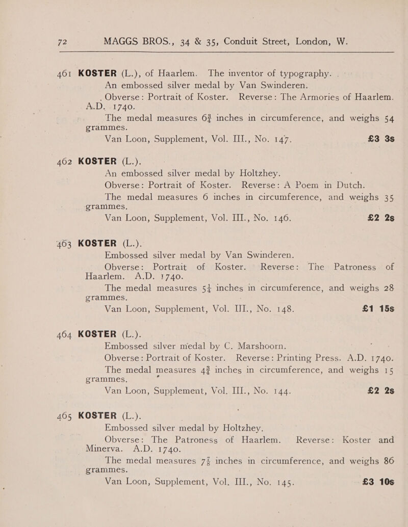 461 KOSTER (L.), of Haarlem. The inventor of typography. . An embossed silver medal by Van Swinderen. _Obverse: Portrait of Koster. Reverse: The Armories of Haarlem. A.D. 1740. The medal measures 6% inches in circumference, and weighs 54 grammes. Van Loon} Supplement, sVol vifl,-Nom147. £3 3s 4602 KOSTER (L.). An embossed silver medal by Holtzhey. Obverse: Portrait of Koster. Reverse: A Poem in Dutch. The medal measures 6 inches in circumference, and weighs 35 _ grammes, Van Loon, Supplement, Vol. III., No. 146. £2 2s 4603 KOSTER (L.). Embossed silver medal by Van Swinderen. Obverse: Portrait of Koster. Reverse: The Patroness. of Haarlem. A.D: 1740. The medal measures 5+ inches in circumference, and weighs 28 grammes. : Van Loon, Supplement, Vol. IJIL., No: 148. £1 15s 464 KOSTER (L.). Embossed silver medal by C. Marshoorn. | : Obverse: Portrait of Koster, Reverse: Printing Press) A:Di 1740; The medal measures 4? inches in circumference, and weighs 15 grammes. . Van Loon, Supplement, Vol, III., No. 144. «£2 2s 405 KOSTER (L.). Embossed silver medal by Holtzhey. . Obverse: The Patroness of Haarlem. Reverse: Koster and Minerva. A.D. 1740. The medal measures 7% inches in circumference, and weighs 86 grammes. Van Loon, Supplement, Vol. III., No. 145. £3 10s