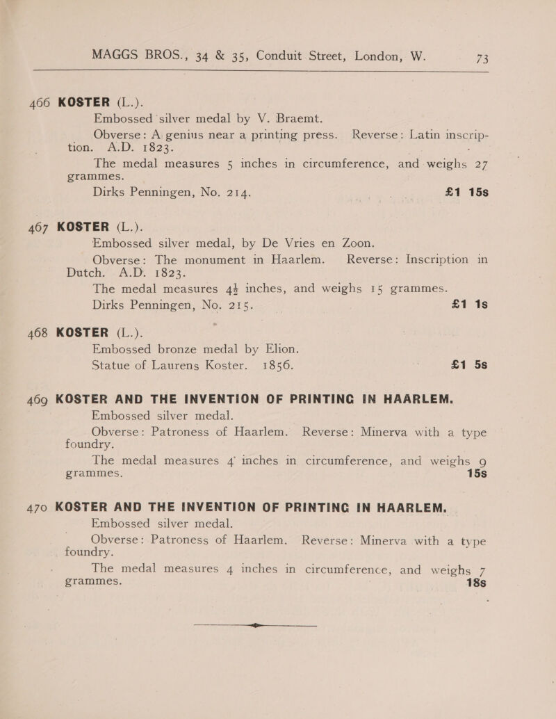  406 KOSTER (L.). Embossed silver medal by V. Braemt. Obverse: A genius near a printing press. Reverse: Latin imscrip- tien... A.D. 1523. The medal measures 5 inches in circumference, and weighs 27 grammes. | Dirks Penningen, No. 214. Pata ale £1 15s 407 KOSTER (L.). Embossed silver medal, by De Vries en Zoon. Obverse: The monument in Haarlem. Reverse: Inscription in Putch? A 13923. The medal measures 44 inches, and weighs 15 grammes. Dirks Penningen, No. 215. £1 1s 468 KOSTER (L.). Embossed bronze medal by Elion. Statue of Laurens Koster. 1856. i £1 5s 469 KOSTER AND THE INVENTION OF PRINTING IN HAARLEM. Embossed silver medal. Obverse: Patroness of Haarlem. Reverse: Minerva with a type foundry. | The medal measures 4 mches in circumference, and weighs 9 grammes. 15s 470 KOSTER AND THE INVENTION OF PRINTING IN HAARLEM. | Embossed silver medal. Obverse: Patroness of Haarlem. Reverse: Minerva with a type foundry. The medal measures 4 inches in circumference, and weighs 7 grammes. 18s