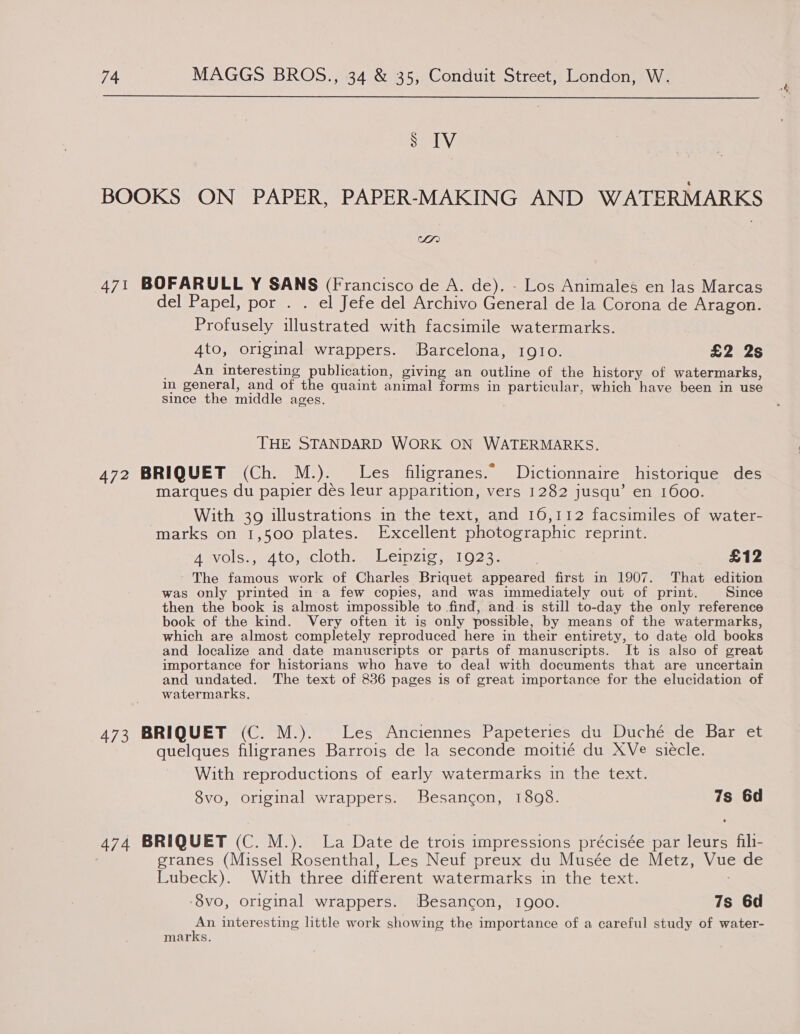  Ss IV BOOKS ON PAPER, PAPER-MAKING AND WATERMARKS IA) 471 BOFARULL Y SANS (Francisco de A. de). - Los Animales en las Marcas del Papel, por . . el Jefe del Archivo General de la Corona de Aragon. Profusely illustrated with facsimile watermarks. _ An interesting publication, giving an outline of the history of watermarks, in general, and of the quaint animal forms in particular, which have been in use since the middle ages. THE STANDARD WORK ON WATERMARKS. 472 BRIQUET (Ch. M.). Les filigranes.” Dictionnaire historique des marques du papier des leur apparition, vers 1282 jusqu’ en 1600. With 39 illustrations in the text, and 16,112 facsimiles of water- marks on 1,500 plates. Excellent photographic reprint. Asvols:, 4to,-cloth. | Leipzig; a1023- | £12 ' The famous work of Charles Briquet appeared first in 1907. That edition was only printed in a few copies, and was immediately out of print. Since then the book is almost impossible to find, and. is still to-day the only reference book of the kind. Very often it is only possible, by means of the watermarks, which are almost completely reproduced here in their entirety, to date old books and localize and date manuscripts or parts of manuscripts. It is also of great importance for historians who have to deal with documents that are uncertain and undated. The text of 836 pages is of great importance for the elucidation of watermarks, 473 BRIQUET (C. M.). Les Anciennes Papeteries du Duché de Bar et quelques filigranes Barrois de la seconde moitié du XVe siecle. With reproductions of early watermarks in the text. 8vo, original wrappers. Besancon, 1808. 7s 6d 474 BRIQUET (C. M.). La Date de trois impressions précisée par leurs fili- granes (Missel Rosenthal, Les Neuf preux du Musée de Metz, Vue de Lubeck). With three different watermarks in the text. -8vo, original wrappers. Besancon, 1900. 7s 6d An interesting little work showing the importance of a careful study of water- marks. *