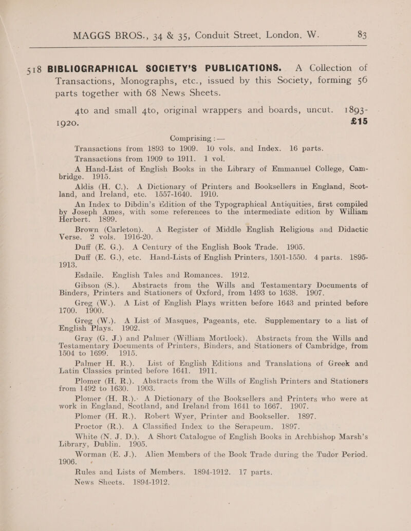  518 BIBLIOGRAPHICAL SOCIETY’S PUBLICATIONS. A Collection of Transactions, Monographs, etc., issued by this Society, forming 56 parts together with 68 News Sheets. Ato and small 4to, original wrappers and boards, uncut. 1893- 1920. | £15 Comprising, : — Transactions from 1893 to 1909. 10 vols. and Index. 16 parts. Transactions from 1909 to 1911. 1 vol. A Hand-List of English Books in the Library of Emmanuel College, Cam- bridge. 1915. Aldis (H. C.). A Dictionary of Printers and Booksellers in England, Scot- land, and Ireland, etc. 1557-1640. 1910. An Index to Dibdin’s dition of the Typographical Antiquities, first compiled by Joseph Ames, with some references to the intermediate edition by William Herbert. 1899. Brown (Carleton). A Register of Middle English Religious and Didactic Verse. 2 vols. 1916-20. Duff (E. G.). A Century of the English Book Trade. 1905. Duff (EK. G.), ete. Hand-Lists of English Printers, 1501-1550. 4 parts. 1895- 13. Esdaile. English Tales and Romances. 1912. Gibson (S.). Abstracts from the Wills and Testamentary Documents of Binders, Printers and Stationers of Oxford, from 1493 to 16388. 1907. Greg (W.). A List of English Plays written before 1643 and printed before 1700. 1900. Greg (W.). A List of Masques, Pageants, etc. Supplementary to a list of English Plays. 1902. Gray (G. J.) and Palmer (William Mortlock). Abstracts from the Wills and Testamentary Documents of Printers, Binders, and Stationers of Cambridge, from 1504 to 1699. 1915. . Palmer H. R.). List of English Editions and Translations of Greek and Latin Classics printed before 1641. 1911. Plomer (H. R.). Abstracts from the Wills of English Printers and Stationers from 1492 to 1630. 1903. Plomer (H. R.).- A Dictionary of the Booksellers and Printers who were at work in England, Scotland, and Ireland from 1641 to 1667. 1907. Plomer (H. R.). Robert Wyer, Printer and Bookseller. 1897. Proctor (R.). A Classified Index to the Serapeum. 1897. White (N. J. D.). A Short Catalogue of English Books in Archbishop Marsh’s Library, Dublin. 1905. Worman (KE. J.). Alien Members of the Book Trade during the Tudor Period. LOOG Tr Rules and Lists of Members. 1894-1912. 17 parts. News Sheets. 1894-1912.