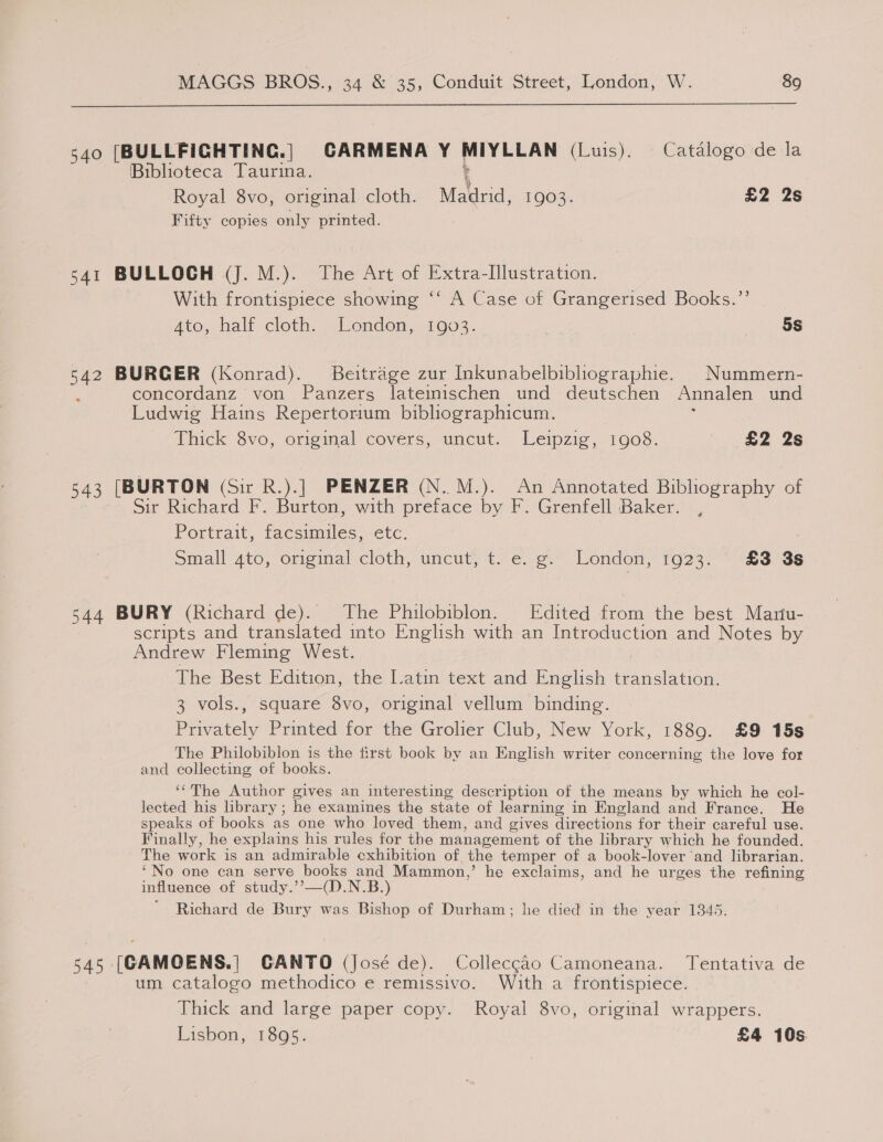  540 [BULLFIGHTING.] GARMENA Y MIYLLAN (Luis). Catalogo de la Biblioteca Taurina. Royal 8vo, original cloth. Malirid, 1903. £2 2s Fifty copies only printed. 541 BULLOCH (J. M.). The Art of Extra-Illustration. With frontispiece showing ‘‘ A Case of Grangerised Books.” 4to, half cloth. London, 1903. | 5S ad? BURGER (Konrad). Beitrage zur Inkunabelbibliographie. | Nummern- concordanz von Panzers latemischen und deutschen Annalen und Ludwig Hains Repertorium bibliographicum. Thick 8vo, orisimal covers, uneut.. Leipzig, 1008. £2 2s 543 [BURTON (Sir R.).] PENZER (N..M.). An Annotated Bibliography of Sir Richard F. Burton, with preface by F. Grenfell Baker. Portrait, facsimiles, etc: : Small 4to, original cloth, uncut, t. e. g. London, 1923. £3 3s 544 BURY (Richard de). The Philobiblon. Edited an the best Mariu- scripts and translated into English with an Introduction and Notes by Andrew Fleming West. The Best Edition, the Latin text and Bilis translation. 3 vols., square 8vo, original vellum binding. Privately Printed for the Grolier Club, New York, 1889. £9 15s The Philobibion is the first book by an English writer concerning the love for and collecting of books. ‘“The Author gives an interesting description of the means by which he col- lected his library ; he examines the state of learning in England and France. He speaks of books as one who loved them, and gives directions for their careful use. Finally, he explains his rules for the management of the library which he founded. The work is an admirable exhibition of the temper of a book-lover and librarian. ‘No one can serve books and Mammon,’ he exclaims, and he urges the refining influence of study.’’—(D.N.B.) Richard de Bury was Bishop of Durham; he died in the year 1345. 545° [CAMOENS.] CANTO (José de). Collecgao Camoneana. Tentativa de um catalogo methodico e remissivo. With a frontispiece. Thick and large paper copy. Royal 8vo, original wrappers. Lisbon, 1895. £4 10s.