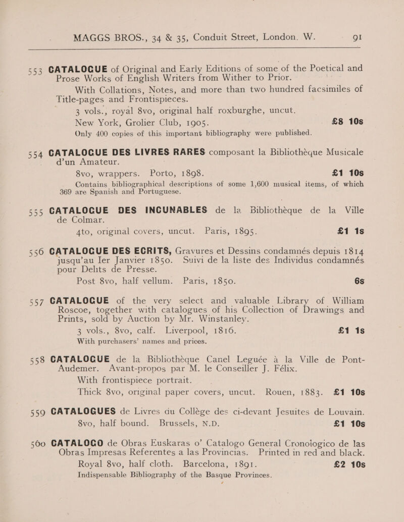  553 CATALOGUE of Original and Early Editions of some of the Poetical and Prose Works of English Writers from Wither to Prior. , With Collations, Notes, and more than two hundred facsimiles of Title-pages and Frontispieces. 3 vols., royal 8vo, original half roxburghe, uncut. New York, Grolier Club, 1905. £8 10s Only 400 copies of this important bibliography were published. 554 CATALOGUE DES LIVRES RARES composant la Bibliotheque Musicale r @dun Amateur. , 8vo, wrappers. Porto, 1898. £1 10s Contains bibliographical descriptions of some 1,600 musical items, of which 369 are Spanish and Portuguese. 555 CATALOGUE DES INCUNABLES de la Biblictheque de la Ville de Colmar. 4to, original covers, uncut. Paris, 1895. £1 1s 556 CATALOGUE DES ECRITS, Gravures et Dessins condamnés depuis 1814 jusqu’au ler Janvier 1850. Suivi de la liste des Individus condamnés pour Delits de Presse. Post Sve, half. vellum. Paris, 1350. 6s 557 CATALOGUE of the very select and valuable Library of William Roscoe, together with catalogues of his Collection of Drawings and Prints, sold by Auction by Mr. Winstanley. 2 vols., avo, calf. Liverpool, 1316. £1 1s With purchasers’ names and prices. 558 CATALOGUE de la Bibliothéque Canel Leguée a la Ville de Pont- Audemer. Avant-propos par M. le Conseiller J. Félix. With frontispiece portrait. Thick 8vo, original paper covers, uncut. Rouen, 1883. £1 10s 559 CATALOGUES de Livres du College des ci-devant Jesuites de Louvain. 8vo, half bound. Brussels, N.D. £1 10s 560 GATALOGO de Obras Euskaras 0’ Catalogo General Cronoiogico de las Obras Impresas Referentes a las Provincias. Printed in red and black. Royal 8vo, half cloth. Barcelona, 1891. £2 10s Indispensable Bibliography of the Basque Provinces. é